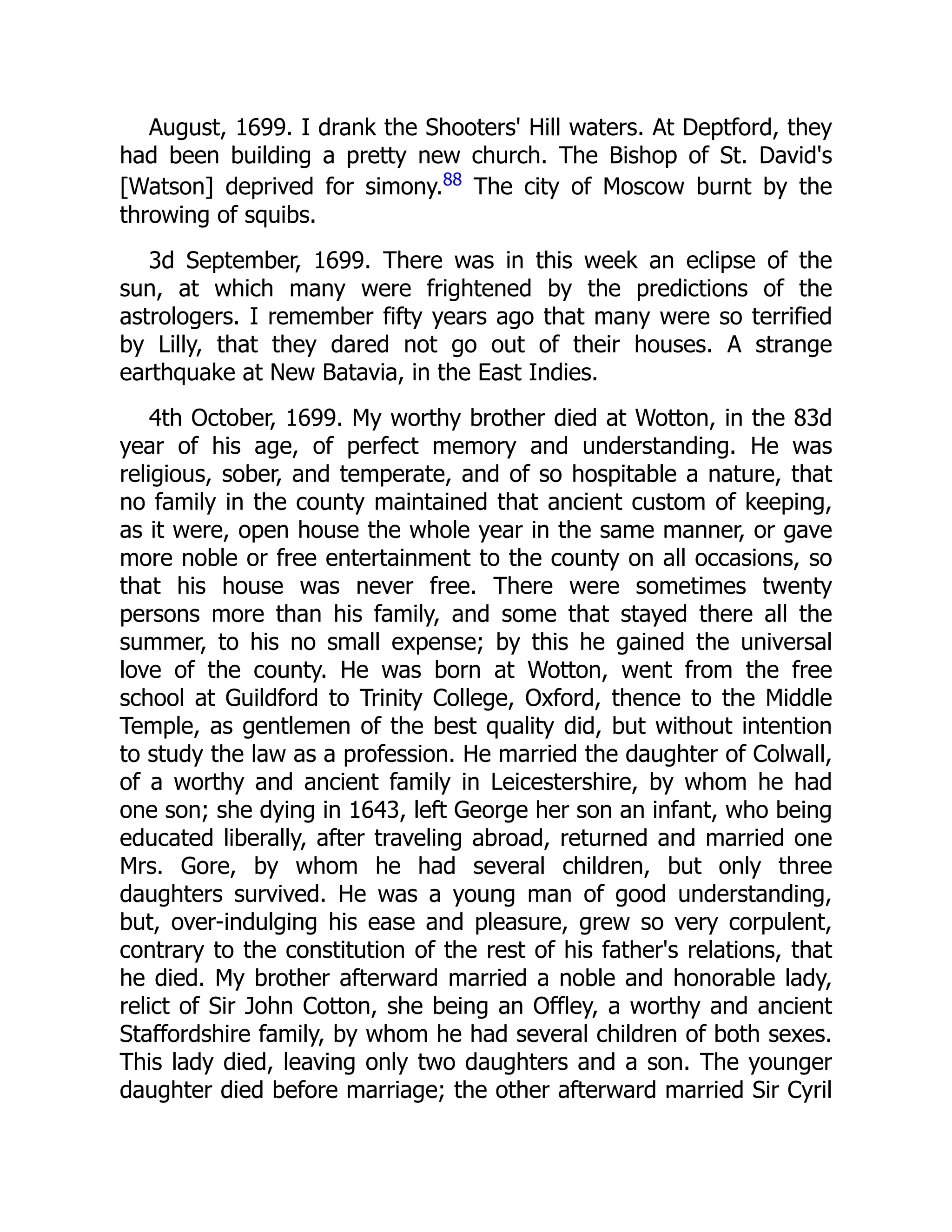 August, 1699. I drank the Shooters' Hill waters. At Deptford, they
had been building a pretty new church. The Bishop of St. David's
[Watson] deprived for simony.88
The city of Moscow burnt by the
throwing of squibs.
3d September, 1699. There was in this week an eclipse of the
sun, at which many were frightened by the predictions of the
astrologers. I remember fifty years ago that many were so terrified
by Lilly, that they dared not go out of their houses. A strange
earthquake at New Batavia, in the East Indies.
4th October, 1699. My worthy brother died at Wotton, in the 83d
year of his age, of perfect memory and understanding. He was
religious, sober, and temperate, and of so hospitable a nature, that
no family in the county maintained that ancient custom of keeping,
as it were, open house the whole year in the same manner, or gave
more noble or free entertainment to the county on all occasions, so
that his house was never free. There were sometimes twenty
persons more than his family, and some that stayed there all the
summer, to his no small expense; by this he gained the universal
love of the county. He was born at Wotton, went from the free
school at Guildford to Trinity College, Oxford, thence to the Middle
Temple, as gentlemen of the best quality did, but without intention
to study the law as a profession. He married the daughter of Colwall,
of a worthy and ancient family in Leicestershire, by whom he had
one son; she dying in 1643, left George her son an infant, who being
educated liberally, after traveling abroad, returned and married one
Mrs. Gore, by whom he had several children, but only three
daughters survived. He was a young man of good understanding,
but, over-indulging his ease and pleasure, grew so very corpulent,
contrary to the constitution of the rest of his father's relations, that
he died. My brother afterward married a noble and honorable lady,
relict of Sir John Cotton, she being an Offley, a worthy and ancient
Staffordshire family, by whom he had several children of both sexes.
This lady died, leaving only two daughters and a son. The younger
daughter died before marriage; the other afterward married Sir Cyril
 