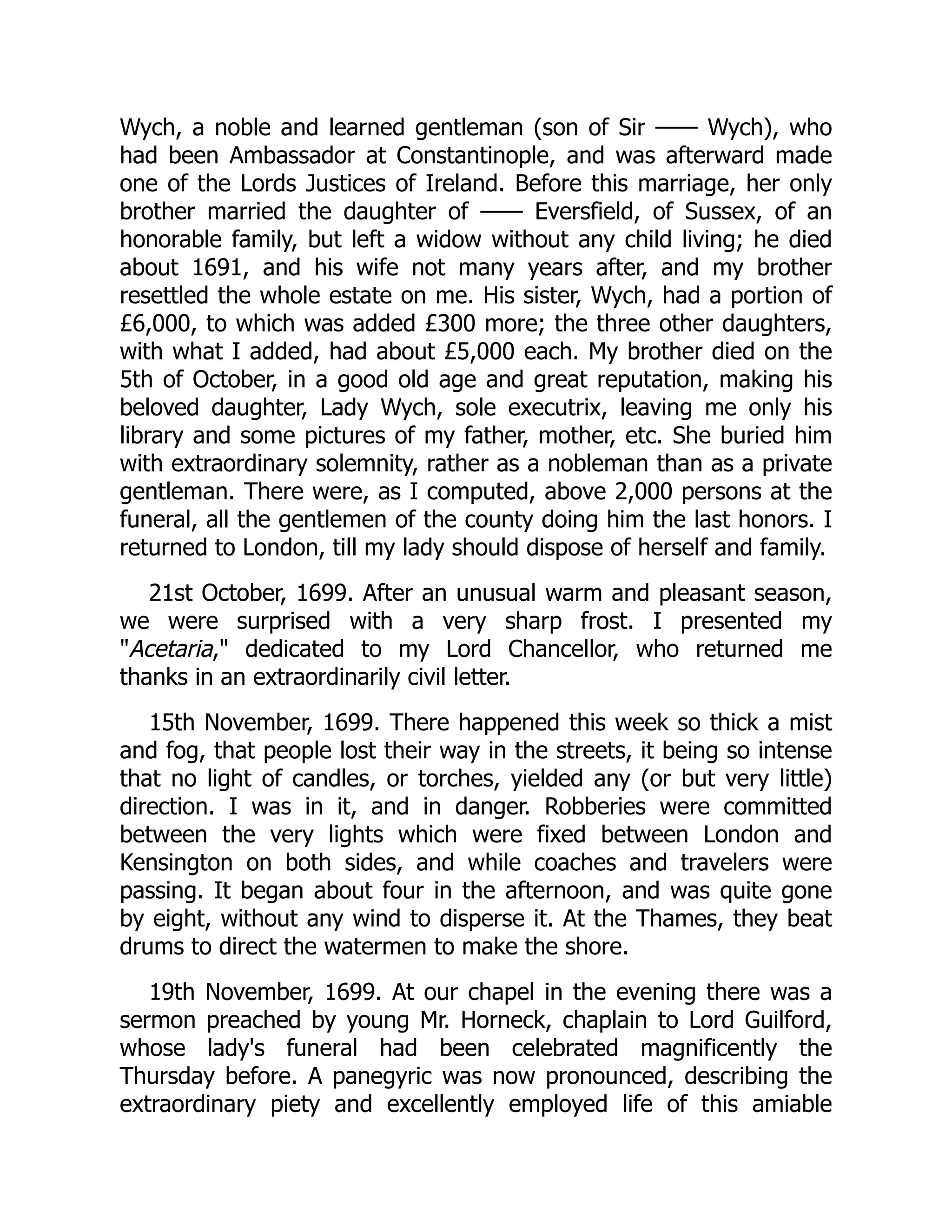 Wych, a noble and learned gentleman (son of Sir —— Wych), who
had been Ambassador at Constantinople, and was afterward made
one of the Lords Justices of Ireland. Before this marriage, her only
brother married the daughter of —— Eversfield, of Sussex, of an
honorable family, but left a widow without any child living; he died
about 1691, and his wife not many years after, and my brother
resettled the whole estate on me. His sister, Wych, had a portion of
£6,000, to which was added £300 more; the three other daughters,
with what I added, had about £5,000 each. My brother died on the
5th of October, in a good old age and great reputation, making his
beloved daughter, Lady Wych, sole executrix, leaving me only his
library and some pictures of my father, mother, etc. She buried him
with extraordinary solemnity, rather as a nobleman than as a private
gentleman. There were, as I computed, above 2,000 persons at the
funeral, all the gentlemen of the county doing him the last honors. I
returned to London, till my lady should dispose of herself and family.
21st October, 1699. After an unusual warm and pleasant season,
we were surprised with a very sharp frost. I presented my
"Acetaria," dedicated to my Lord Chancellor, who returned me
thanks in an extraordinarily civil letter.
15th November, 1699. There happened this week so thick a mist
and fog, that people lost their way in the streets, it being so intense
that no light of candles, or torches, yielded any (or but very little)
direction. I was in it, and in danger. Robberies were committed
between the very lights which were fixed between London and
Kensington on both sides, and while coaches and travelers were
passing. It began about four in the afternoon, and was quite gone
by eight, without any wind to disperse it. At the Thames, they beat
drums to direct the watermen to make the shore.
19th November, 1699. At our chapel in the evening there was a
sermon preached by young Mr. Horneck, chaplain to Lord Guilford,
whose lady's funeral had been celebrated magnificently the
Thursday before. A panegyric was now pronounced, describing the
extraordinary piety and excellently employed life of this amiable
 