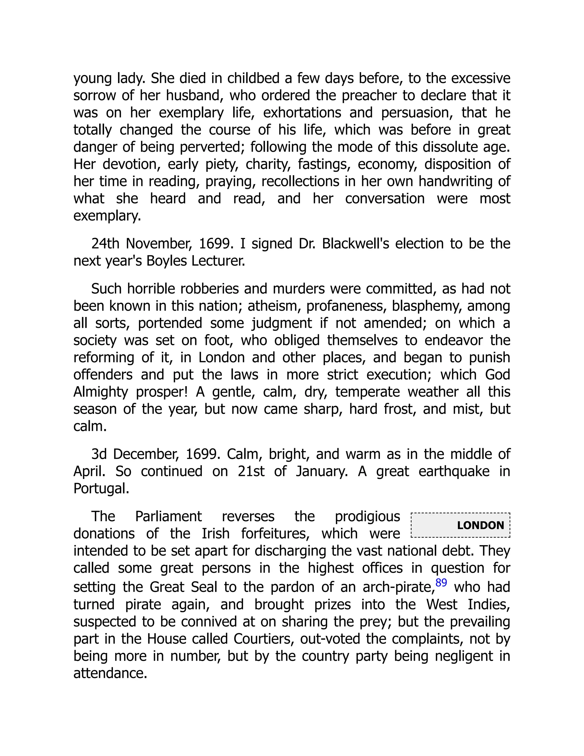 LONDON
young lady. She died in childbed a few days before, to the excessive
sorrow of her husband, who ordered the preacher to declare that it
was on her exemplary life, exhortations and persuasion, that he
totally changed the course of his life, which was before in great
danger of being perverted; following the mode of this dissolute age.
Her devotion, early piety, charity, fastings, economy, disposition of
her time in reading, praying, recollections in her own handwriting of
what she heard and read, and her conversation were most
exemplary.
24th November, 1699. I signed Dr. Blackwell's election to be the
next year's Boyles Lecturer.
Such horrible robberies and murders were committed, as had not
been known in this nation; atheism, profaneness, blasphemy, among
all sorts, portended some judgment if not amended; on which a
society was set on foot, who obliged themselves to endeavor the
reforming of it, in London and other places, and began to punish
offenders and put the laws in more strict execution; which God
Almighty prosper! A gentle, calm, dry, temperate weather all this
season of the year, but now came sharp, hard frost, and mist, but
calm.
3d December, 1699. Calm, bright, and warm as in the middle of
April. So continued on 21st of January. A great earthquake in
Portugal.
The Parliament reverses the prodigious
donations of the Irish forfeitures, which were
intended to be set apart for discharging the vast national debt. They
called some great persons in the highest offices in question for
setting the Great Seal to the pardon of an arch-pirate,89
who had
turned pirate again, and brought prizes into the West Indies,
suspected to be connived at on sharing the prey; but the prevailing
part in the House called Courtiers, out-voted the complaints, not by
being more in number, but by the country party being negligent in
attendance.
 