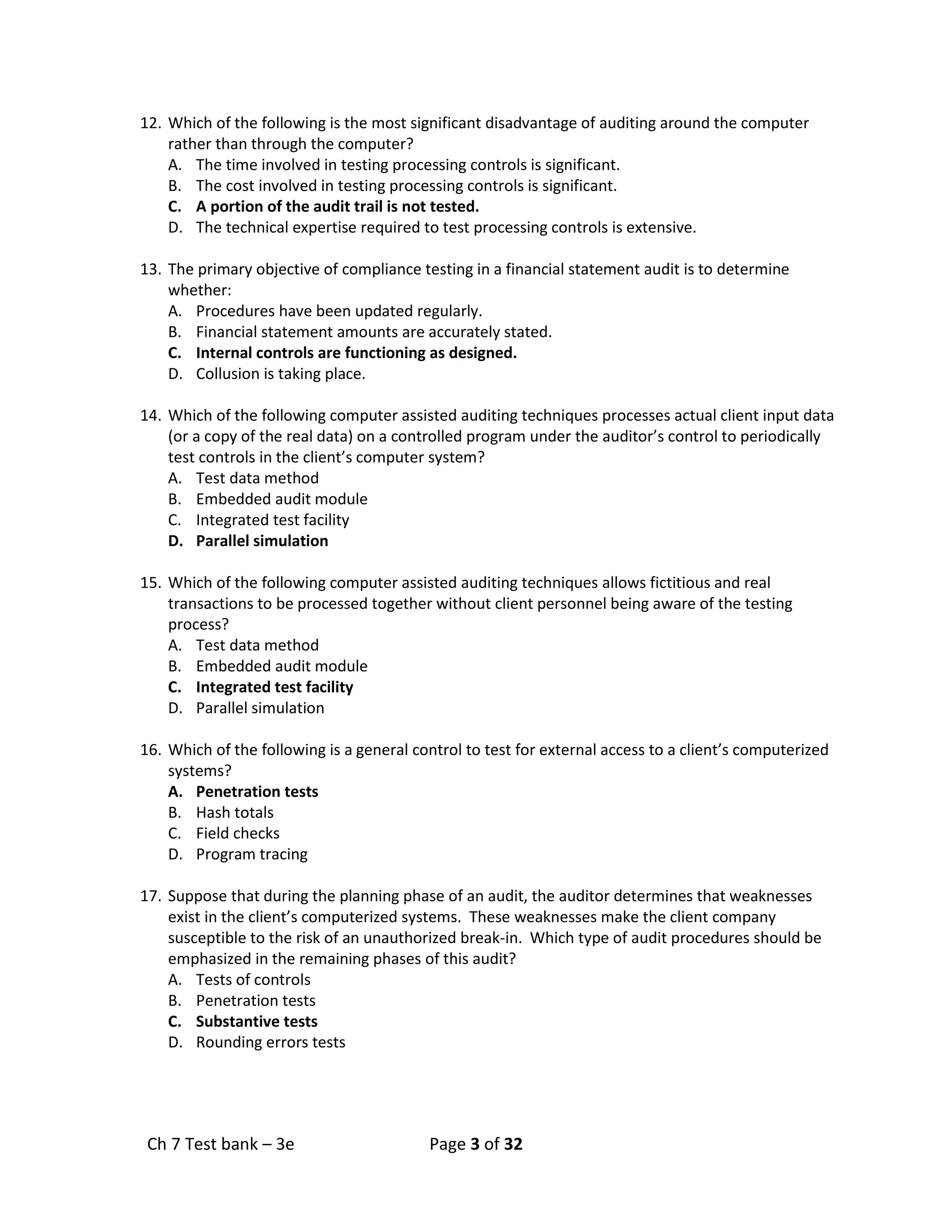Ch 7 Test bank – 3e Page 3 of 32
12. Which of the following is the most significant disadvantage of auditing around the computer
rather than through the computer?
A. The time involved in testing processing controls is significant.
B. The cost involved in testing processing controls is significant.
C. A portion of the audit trail is not tested.
D. The technical expertise required to test processing controls is extensive.
13. The primary objective of compliance testing in a financial statement audit is to determine
whether:
A. Procedures have been updated regularly.
B. Financial statement amounts are accurately stated.
C. Internal controls are functioning as designed.
D. Collusion is taking place.
14. Which of the following computer assisted auditing techniques processes actual client input data
(or a copy of the real data) on a controlled program under the auditor’s control to periodically
test controls in the client’s computer system?
A. Test data method
B. Embedded audit module
C. Integrated test facility
D. Parallel simulation
15. Which of the following computer assisted auditing techniques allows fictitious and real
transactions to be processed together without client personnel being aware of the testing
process?
A. Test data method
B. Embedded audit module
C. Integrated test facility
D. Parallel simulation
16. Which of the following is a general control to test for external access to a client’s computerized
systems?
A. Penetration tests
B. Hash totals
C. Field checks
D. Program tracing
17. Suppose that during the planning phase of an audit, the auditor determines that weaknesses
exist in the client’s computerized systems. These weaknesses make the client company
susceptible to the risk of an unauthorized break-in. Which type of audit procedures should be
emphasized in the remaining phases of this audit?
A. Tests of controls
B. Penetration tests
C. Substantive tests
D. Rounding errors tests
 