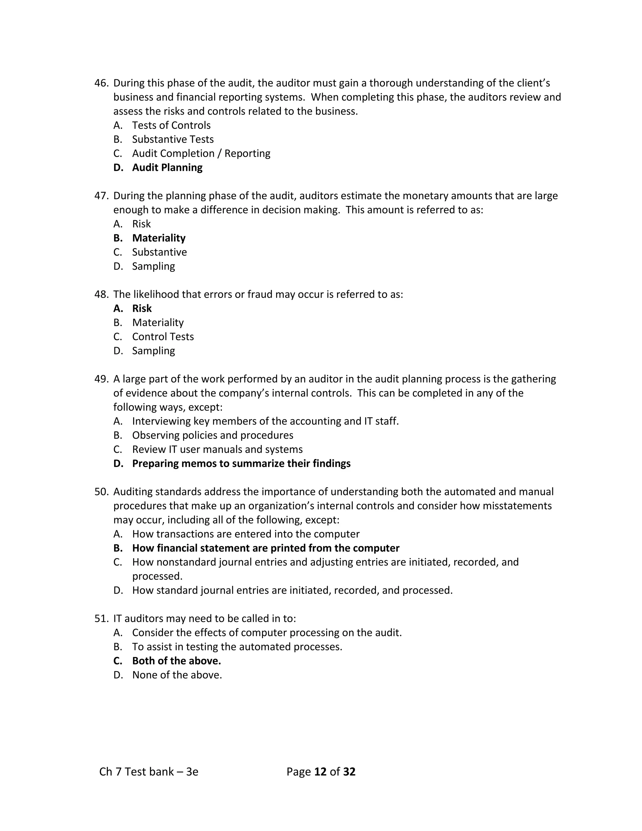 Ch 7 Test bank – 3e Page 12 of 32
46. During this phase of the audit, the auditor must gain a thorough understanding of the client’s
business and financial reporting systems. When completing this phase, the auditors review and
assess the risks and controls related to the business.
A. Tests of Controls
B. Substantive Tests
C. Audit Completion / Reporting
D. Audit Planning
47. During the planning phase of the audit, auditors estimate the monetary amounts that are large
enough to make a difference in decision making. This amount is referred to as:
A. Risk
B. Materiality
C. Substantive
D. Sampling
48. The likelihood that errors or fraud may occur is referred to as:
A. Risk
B. Materiality
C. Control Tests
D. Sampling
49. A large part of the work performed by an auditor in the audit planning process is the gathering
of evidence about the company’s internal controls. This can be completed in any of the
following ways, except:
A. Interviewing key members of the accounting and IT staff.
B. Observing policies and procedures
C. Review IT user manuals and systems
D. Preparing memos to summarize their findings
50. Auditing standards address the importance of understanding both the automated and manual
procedures that make up an organization’s internal controls and consider how misstatements
may occur, including all of the following, except:
A. How transactions are entered into the computer
B. How financial statement are printed from the computer
C. How nonstandard journal entries and adjusting entries are initiated, recorded, and
processed.
D. How standard journal entries are initiated, recorded, and processed.
51. IT auditors may need to be called in to:
A. Consider the effects of computer processing on the audit.
B. To assist in testing the automated processes.
C. Both of the above.
D. None of the above.
 