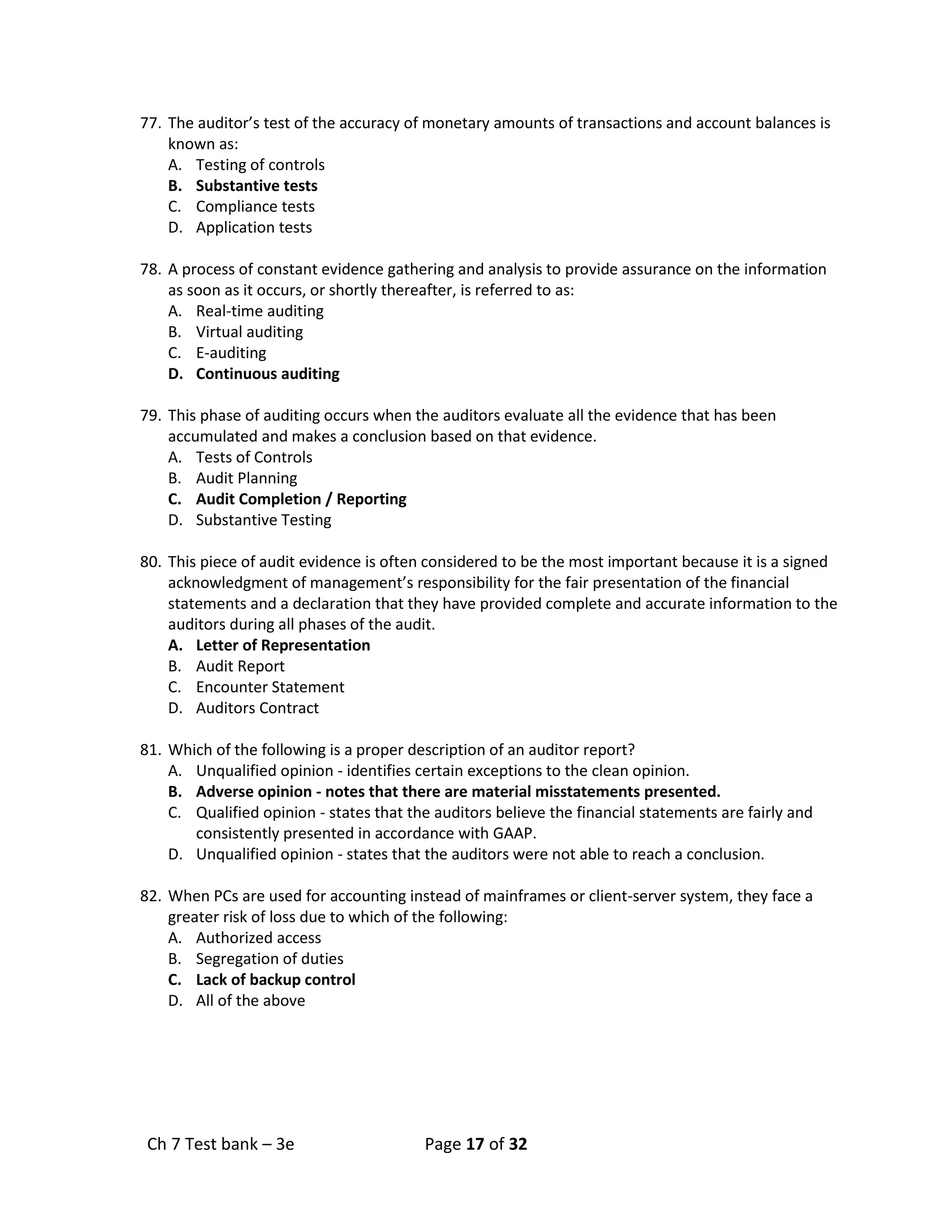 Ch 7 Test bank – 3e Page 17 of 32
77. The auditor’s test of the accuracy of monetary amounts of transactions and account balances is
known as:
A. Testing of controls
B. Substantive tests
C. Compliance tests
D. Application tests
78. A process of constant evidence gathering and analysis to provide assurance on the information
as soon as it occurs, or shortly thereafter, is referred to as:
A. Real-time auditing
B. Virtual auditing
C. E-auditing
D. Continuous auditing
79. This phase of auditing occurs when the auditors evaluate all the evidence that has been
accumulated and makes a conclusion based on that evidence.
A. Tests of Controls
B. Audit Planning
C. Audit Completion / Reporting
D. Substantive Testing
80. This piece of audit evidence is often considered to be the most important because it is a signed
acknowledgment of management’s responsibility for the fair presentation of the financial
statements and a declaration that they have provided complete and accurate information to the
auditors during all phases of the audit.
A. Letter of Representation
B. Audit Report
C. Encounter Statement
D. Auditors Contract
81. Which of the following is a proper description of an auditor report?
A. Unqualified opinion - identifies certain exceptions to the clean opinion.
B. Adverse opinion - notes that there are material misstatements presented.
C. Qualified opinion - states that the auditors believe the financial statements are fairly and
consistently presented in accordance with GAAP.
D. Unqualified opinion - states that the auditors were not able to reach a conclusion.
82. When PCs are used for accounting instead of mainframes or client-server system, they face a
greater risk of loss due to which of the following:
A. Authorized access
B. Segregation of duties
C. Lack of backup control
D. All of the above
 