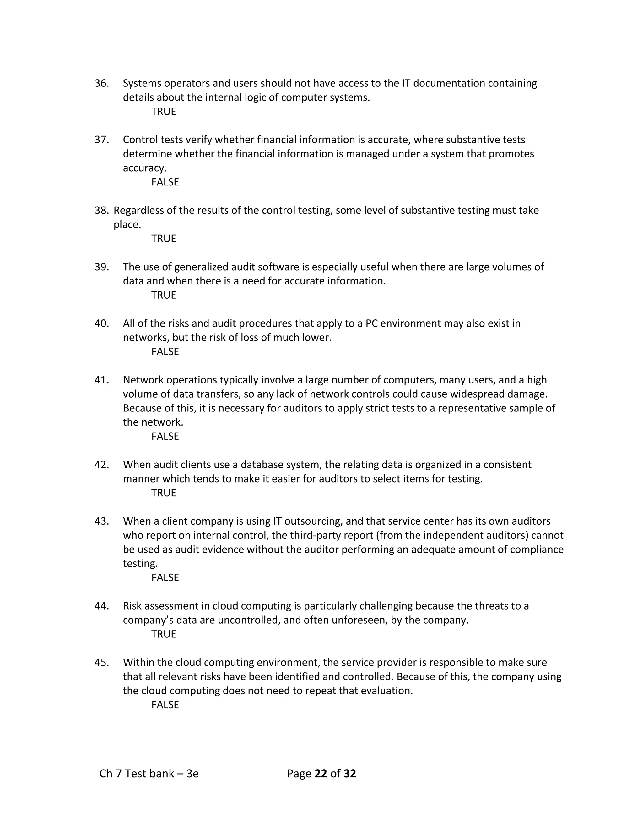 Ch 7 Test bank – 3e Page 22 of 32
36. Systems operators and users should not have access to the IT documentation containing
details about the internal logic of computer systems.
TRUE
37. Control tests verify whether financial information is accurate, where substantive tests
determine whether the financial information is managed under a system that promotes
accuracy.
FALSE
38. Regardless of the results of the control testing, some level of substantive testing must take
place.
TRUE
39. The use of generalized audit software is especially useful when there are large volumes of
data and when there is a need for accurate information.
TRUE
40. All of the risks and audit procedures that apply to a PC environment may also exist in
networks, but the risk of loss of much lower.
FALSE
41. Network operations typically involve a large number of computers, many users, and a high
volume of data transfers, so any lack of network controls could cause widespread damage.
Because of this, it is necessary for auditors to apply strict tests to a representative sample of
the network.
FALSE
42. When audit clients use a database system, the relating data is organized in a consistent
manner which tends to make it easier for auditors to select items for testing.
TRUE
43. When a client company is using IT outsourcing, and that service center has its own auditors
who report on internal control, the third-party report (from the independent auditors) cannot
be used as audit evidence without the auditor performing an adequate amount of compliance
testing.
FALSE
44. Risk assessment in cloud computing is particularly challenging because the threats to a
company’s data are uncontrolled, and often unforeseen, by the company.
TRUE
45. Within the cloud computing environment, the service provider is responsible to make sure
that all relevant risks have been identified and controlled. Because of this, the company using
the cloud computing does not need to repeat that evaluation.
FALSE
 
