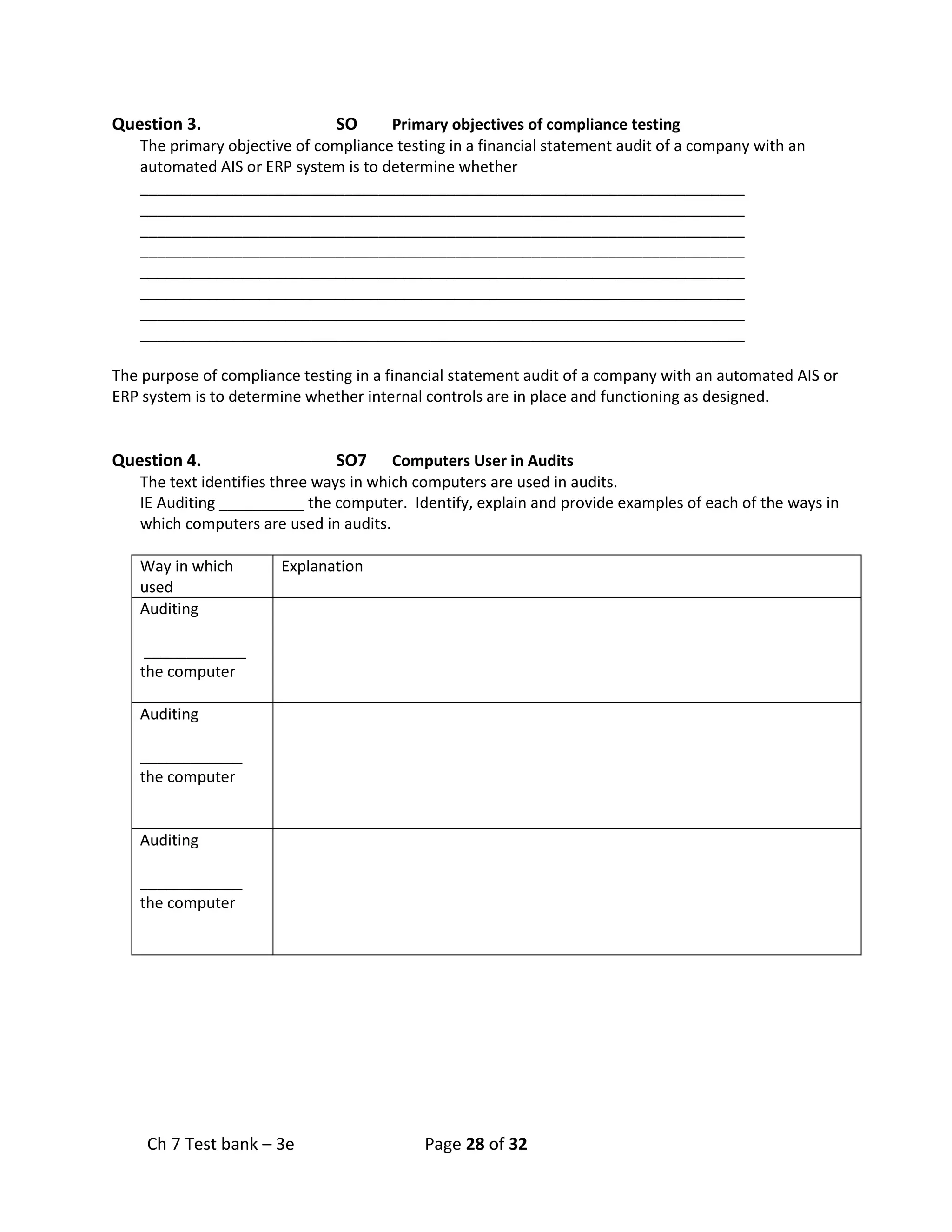 Ch 7 Test bank – 3e Page 28 of 32
Question 3. SO Primary objectives of compliance testing
The primary objective of compliance testing in a financial statement audit of a company with an
automated AIS or ERP system is to determine whether
_______________________________________________________________________
_______________________________________________________________________
_______________________________________________________________________
_______________________________________________________________________
_______________________________________________________________________
_______________________________________________________________________
_______________________________________________________________________
_______________________________________________________________________
The purpose of compliance testing in a financial statement audit of a company with an automated AIS or
ERP system is to determine whether internal controls are in place and functioning as designed.
Question 4. SO7 Computers User in Audits
The text identifies three ways in which computers are used in audits.
IE Auditing __________ the computer. Identify, explain and provide examples of each of the ways in
which computers are used in audits.
Way in which
used
Explanation
Auditing
____________
the computer
Auditing
____________
the computer
Auditing
____________
the computer
 