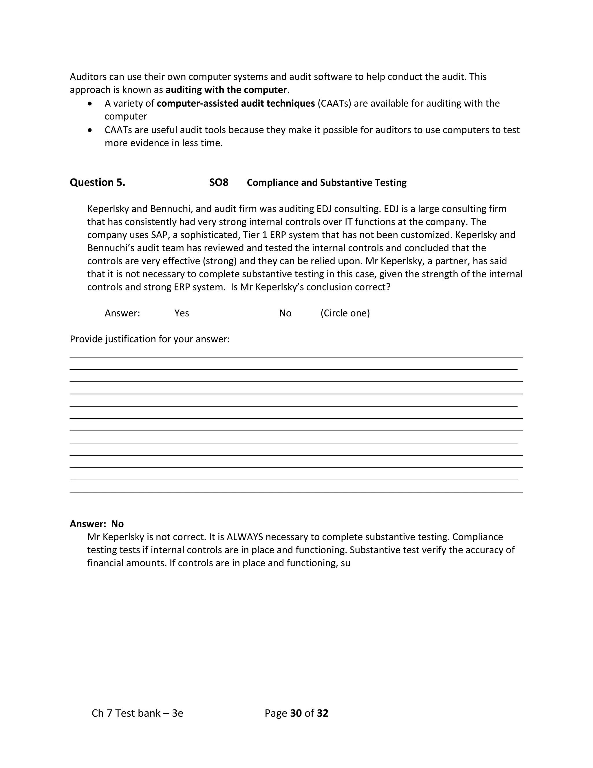 Ch 7 Test bank – 3e Page 30 of 32
Auditors can use their own computer systems and audit software to help conduct the audit. This
approach is known as auditing with the computer.
• A variety of computer-assisted audit techniques (CAATs) are available for auditing with the
computer
• CAATs are useful audit tools because they make it possible for auditors to use computers to test
more evidence in less time.
Question 5. SO8 Compliance and Substantive Testing
Keperlsky and Bennuchi, and audit firm was auditing EDJ consulting. EDJ is a large consulting firm
that has consistently had very strong internal controls over IT functions at the company. The
company uses SAP, a sophisticated, Tier 1 ERP system that has not been customized. Keperlsky and
Bennuchi’s audit team has reviewed and tested the internal controls and concluded that the
controls are very effective (strong) and they can be relied upon. Mr Keperlsky, a partner, has said
that it is not necessary to complete substantive testing in this case, given the strength of the internal
controls and strong ERP system. Is Mr Keperlsky’s conclusion correct?
Answer: Yes No (Circle one)
Provide justification for your answer:
_____________________________________________________________________________________
____________________________________________________________________________________
_____________________________________________________________________________________
_____________________________________________________________________________________
____________________________________________________________________________________
_____________________________________________________________________________________
_____________________________________________________________________________________
____________________________________________________________________________________
_____________________________________________________________________________________
_____________________________________________________________________________________
____________________________________________________________________________________
_____________________________________________________________________________________
Answer: No
Mr Keperlsky is not correct. It is ALWAYS necessary to complete substantive testing. Compliance
testing tests if internal controls are in place and functioning. Substantive test verify the accuracy of
financial amounts. If controls are in place and functioning, su
 
