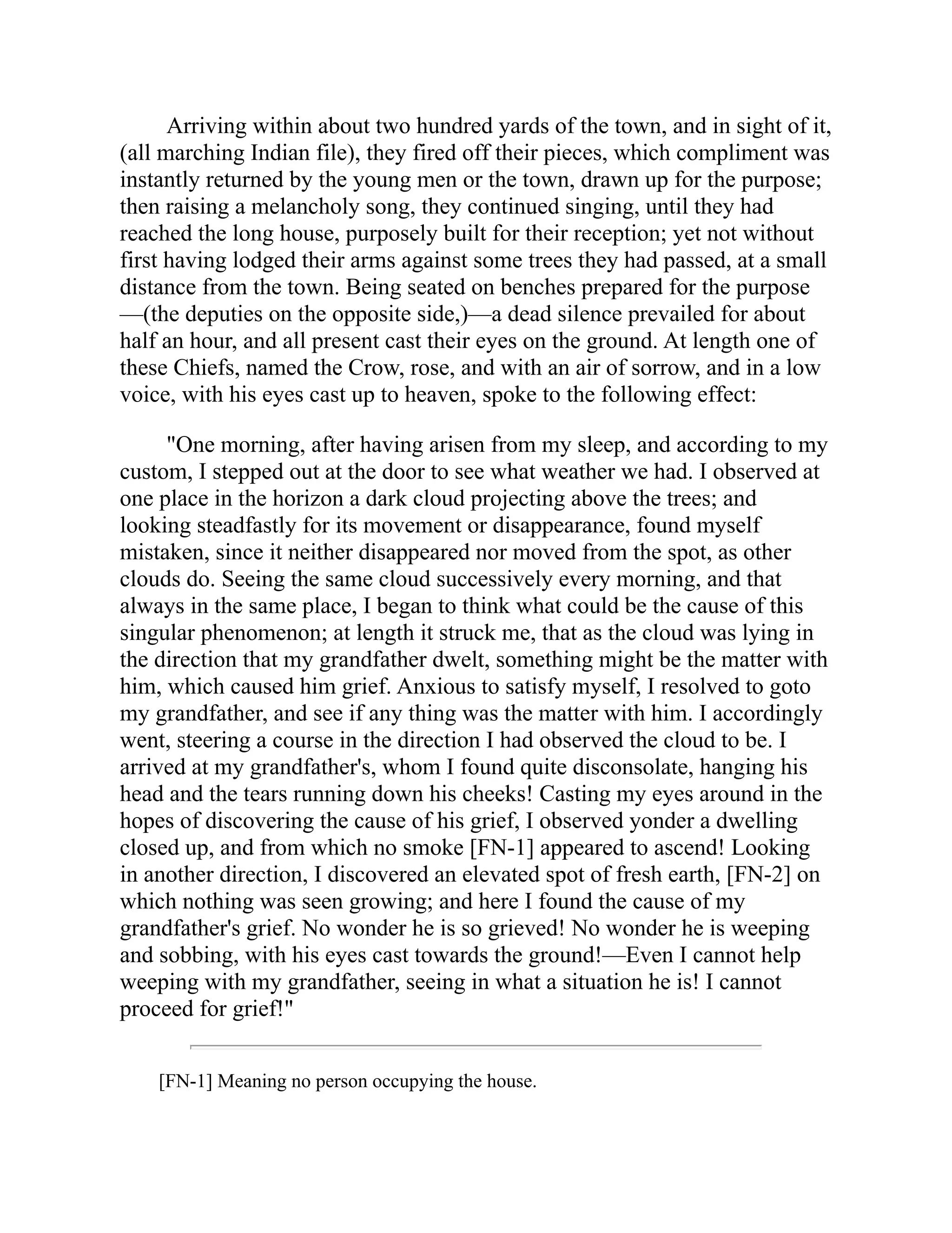 Arriving within about two hundred yards of the town, and in sight of it,
(all marching Indian file), they fired off their pieces, which compliment was
instantly returned by the young men or the town, drawn up for the purpose;
then raising a melancholy song, they continued singing, until they had
reached the long house, purposely built for their reception; yet not without
first having lodged their arms against some trees they had passed, at a small
distance from the town. Being seated on benches prepared for the purpose
—(the deputies on the opposite side,)—a dead silence prevailed for about
half an hour, and all present cast their eyes on the ground. At length one of
these Chiefs, named the Crow, rose, and with an air of sorrow, and in a low
voice, with his eyes cast up to heaven, spoke to the following effect:
"One morning, after having arisen from my sleep, and according to my
custom, I stepped out at the door to see what weather we had. I observed at
one place in the horizon a dark cloud projecting above the trees; and
looking steadfastly for its movement or disappearance, found myself
mistaken, since it neither disappeared nor moved from the spot, as other
clouds do. Seeing the same cloud successively every morning, and that
always in the same place, I began to think what could be the cause of this
singular phenomenon; at length it struck me, that as the cloud was lying in
the direction that my grandfather dwelt, something might be the matter with
him, which caused him grief. Anxious to satisfy myself, I resolved to goto
my grandfather, and see if any thing was the matter with him. I accordingly
went, steering a course in the direction I had observed the cloud to be. I
arrived at my grandfather's, whom I found quite disconsolate, hanging his
head and the tears running down his cheeks! Casting my eyes around in the
hopes of discovering the cause of his grief, I observed yonder a dwelling
closed up, and from which no smoke [FN-1] appeared to ascend! Looking
in another direction, I discovered an elevated spot of fresh earth, [FN-2] on
which nothing was seen growing; and here I found the cause of my
grandfather's grief. No wonder he is so grieved! No wonder he is weeping
and sobbing, with his eyes cast towards the ground!—Even I cannot help
weeping with my grandfather, seeing in what a situation he is! I cannot
proceed for grief!"
[FN-1] Meaning no person occupying the house.
 