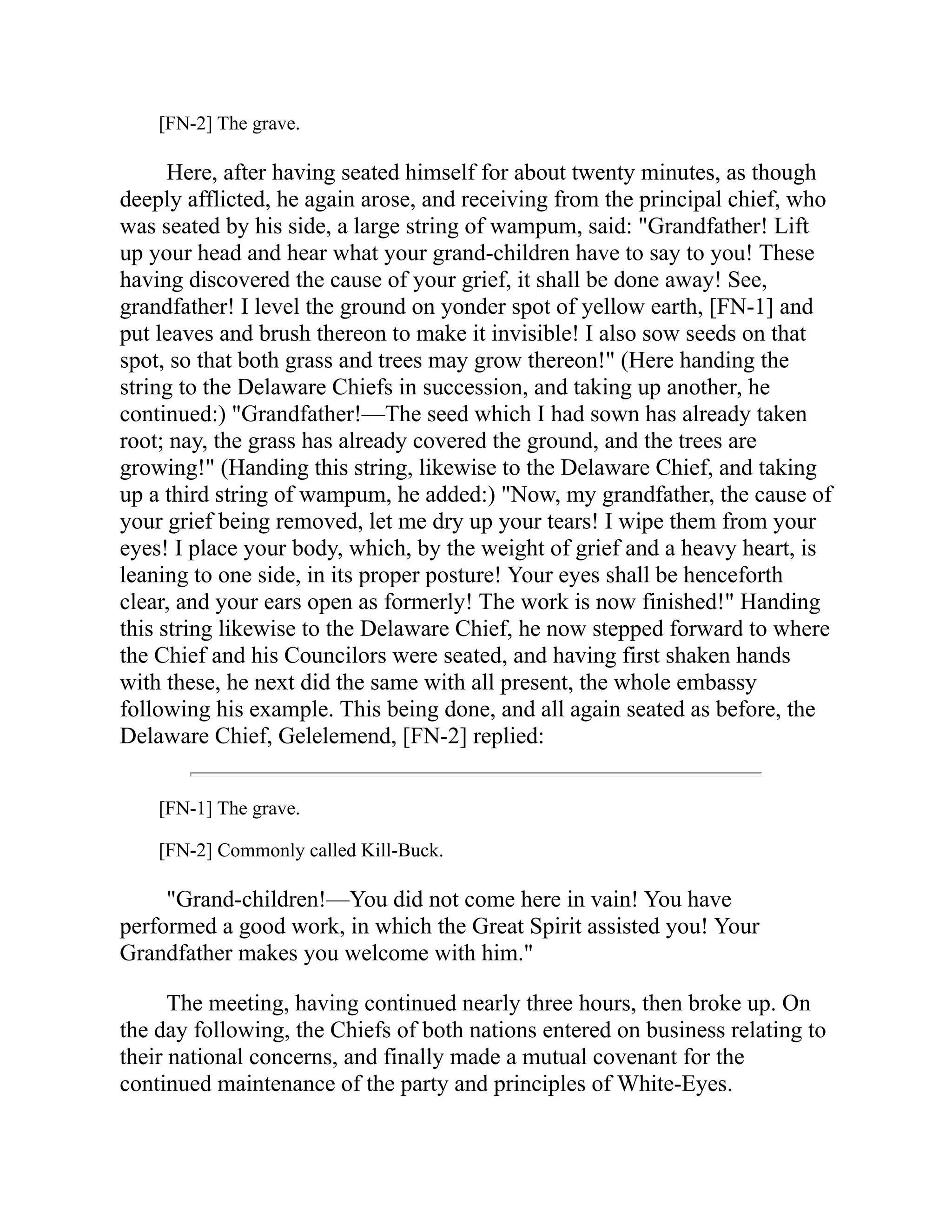 [FN-2] The grave.
Here, after having seated himself for about twenty minutes, as though
deeply afflicted, he again arose, and receiving from the principal chief, who
was seated by his side, a large string of wampum, said: "Grandfather! Lift
up your head and hear what your grand-children have to say to you! These
having discovered the cause of your grief, it shall be done away! See,
grandfather! I level the ground on yonder spot of yellow earth, [FN-1] and
put leaves and brush thereon to make it invisible! I also sow seeds on that
spot, so that both grass and trees may grow thereon!" (Here handing the
string to the Delaware Chiefs in succession, and taking up another, he
continued:) "Grandfather!—The seed which I had sown has already taken
root; nay, the grass has already covered the ground, and the trees are
growing!" (Handing this string, likewise to the Delaware Chief, and taking
up a third string of wampum, he added:) "Now, my grandfather, the cause of
your grief being removed, let me dry up your tears! I wipe them from your
eyes! I place your body, which, by the weight of grief and a heavy heart, is
leaning to one side, in its proper posture! Your eyes shall be henceforth
clear, and your ears open as formerly! The work is now finished!" Handing
this string likewise to the Delaware Chief, he now stepped forward to where
the Chief and his Councilors were seated, and having first shaken hands
with these, he next did the same with all present, the whole embassy
following his example. This being done, and all again seated as before, the
Delaware Chief, Gelelemend, [FN-2] replied:
[FN-1] The grave.
[FN-2] Commonly called Kill-Buck.
"Grand-children!—You did not come here in vain! You have
performed a good work, in which the Great Spirit assisted you! Your
Grandfather makes you welcome with him."
The meeting, having continued nearly three hours, then broke up. On
the day following, the Chiefs of both nations entered on business relating to
their national concerns, and finally made a mutual covenant for the
continued maintenance of the party and principles of White-Eyes.
 