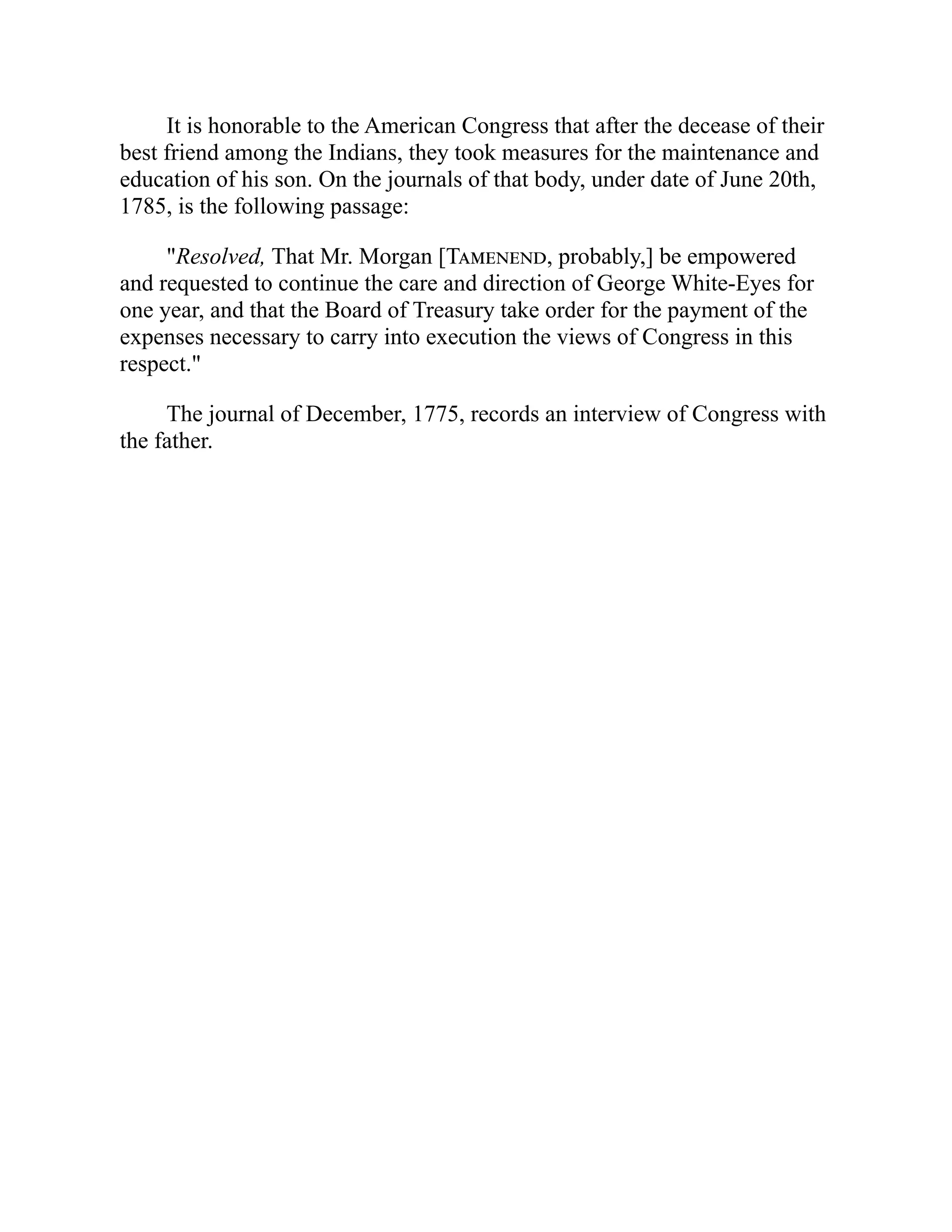 It is honorable to the American Congress that after the decease of their
best friend among the Indians, they took measures for the maintenance and
education of his son. On the journals of that body, under date of June 20th,
1785, is the following passage:
"Resolved, That Mr. Morgan [Tamenend, probably,] be empowered
and requested to continue the care and direction of George White-Eyes for
one year, and that the Board of Treasury take order for the payment of the
expenses necessary to carry into execution the views of Congress in this
respect."
The journal of December, 1775, records an interview of Congress with
the father.
 