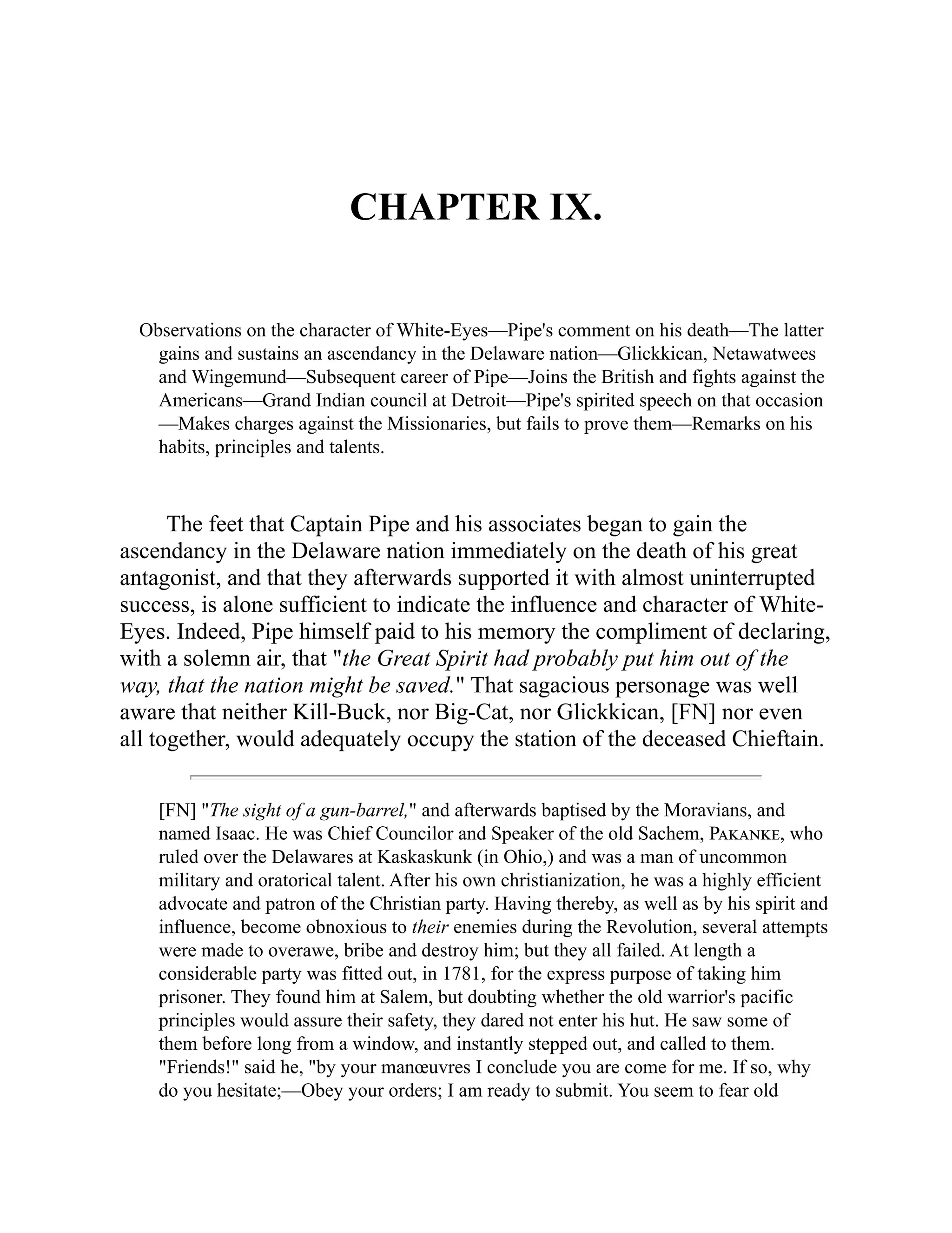 CHAPTER IX.
Observations on the character of White-Eyes—Pipe's comment on his death—The latter
gains and sustains an ascendancy in the Delaware nation—Glickkican, Netawatwees
and Wingemund—Subsequent career of Pipe—Joins the British and fights against the
Americans—Grand Indian council at Detroit—Pipe's spirited speech on that occasion
—Makes charges against the Missionaries, but fails to prove them—Remarks on his
habits, principles and talents.
The feet that Captain Pipe and his associates began to gain the
ascendancy in the Delaware nation immediately on the death of his great
antagonist, and that they afterwards supported it with almost uninterrupted
success, is alone sufficient to indicate the influence and character of White-
Eyes. Indeed, Pipe himself paid to his memory the compliment of declaring,
with a solemn air, that "the Great Spirit had probably put him out of the
way, that the nation might be saved." That sagacious personage was well
aware that neither Kill-Buck, nor Big-Cat, nor Glickkican, [FN] nor even
all together, would adequately occupy the station of the deceased Chieftain.
[FN] "The sight of a gun-barrel," and afterwards baptised by the Moravians, and
named Isaac. He was Chief Councilor and Speaker of the old Sachem, Pakanke, who
ruled over the Delawares at Kaskaskunk (in Ohio,) and was a man of uncommon
military and oratorical talent. After his own christianization, he was a highly efficient
advocate and patron of the Christian party. Having thereby, as well as by his spirit and
influence, become obnoxious to their enemies during the Revolution, several attempts
were made to overawe, bribe and destroy him; but they all failed. At length a
considerable party was fitted out, in 1781, for the express purpose of taking him
prisoner. They found him at Salem, but doubting whether the old warrior's pacific
principles would assure their safety, they dared not enter his hut. He saw some of
them before long from a window, and instantly stepped out, and called to them.
"Friends!" said he, "by your manœuvres I conclude you are come for me. If so, why
do you hesitate;—Obey your orders; I am ready to submit. You seem to fear old
 