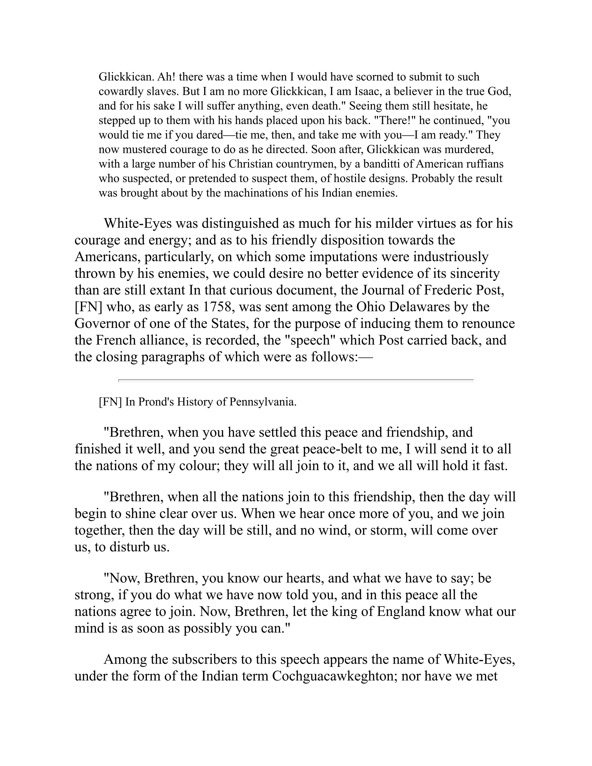 Glickkican. Ah! there was a time when I would have scorned to submit to such
cowardly slaves. But I am no more Glickkican, I am Isaac, a believer in the true God,
and for his sake I will suffer anything, even death." Seeing them still hesitate, he
stepped up to them with his hands placed upon his back. "There!" he continued, "you
would tie me if you dared—tie me, then, and take me with you—I am ready." They
now mustered courage to do as he directed. Soon after, Glickkican was murdered,
with a large number of his Christian countrymen, by a banditti of American ruffians
who suspected, or pretended to suspect them, of hostile designs. Probably the result
was brought about by the machinations of his Indian enemies.
White-Eyes was distinguished as much for his milder virtues as for his
courage and energy; and as to his friendly disposition towards the
Americans, particularly, on which some imputations were industriously
thrown by his enemies, we could desire no better evidence of its sincerity
than are still extant In that curious document, the Journal of Frederic Post,
[FN] who, as early as 1758, was sent among the Ohio Delawares by the
Governor of one of the States, for the purpose of inducing them to renounce
the French alliance, is recorded, the "speech" which Post carried back, and
the closing paragraphs of which were as follows:—
[FN] In Prond's History of Pennsylvania.
"Brethren, when you have settled this peace and friendship, and
finished it well, and you send the great peace-belt to me, I will send it to all
the nations of my colour; they will all join to it, and we all will hold it fast.
"Brethren, when all the nations join to this friendship, then the day will
begin to shine clear over us. When we hear once more of you, and we join
together, then the day will be still, and no wind, or storm, will come over
us, to disturb us.
"Now, Brethren, you know our hearts, and what we have to say; be
strong, if you do what we have now told you, and in this peace all the
nations agree to join. Now, Brethren, let the king of England know what our
mind is as soon as possibly you can."
Among the subscribers to this speech appears the name of White-Eyes,
under the form of the Indian term Cochguacawkeghton; nor have we met
 