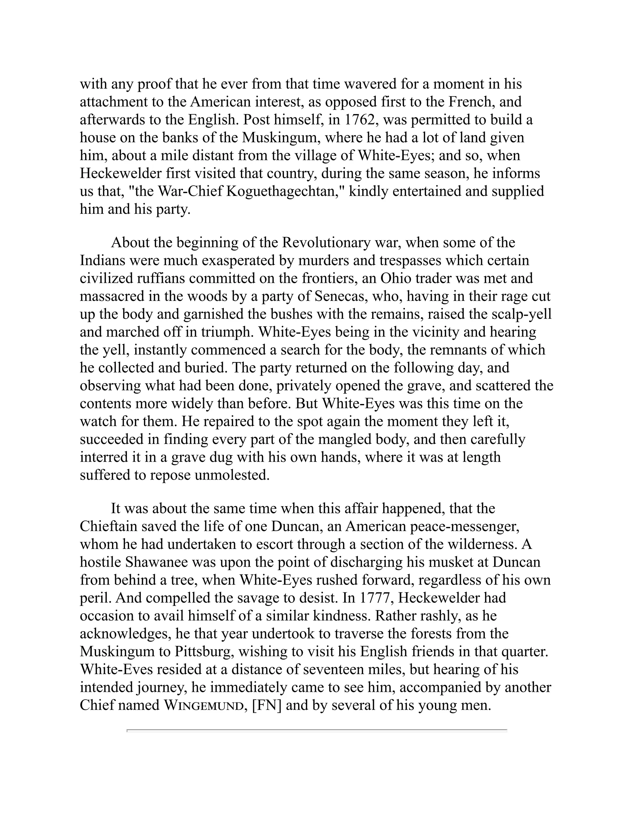 with any proof that he ever from that time wavered for a moment in his
attachment to the American interest, as opposed first to the French, and
afterwards to the English. Post himself, in 1762, was permitted to build a
house on the banks of the Muskingum, where he had a lot of land given
him, about a mile distant from the village of White-Eyes; and so, when
Heckewelder first visited that country, during the same season, he informs
us that, "the War-Chief Koguethagechtan," kindly entertained and supplied
him and his party.
About the beginning of the Revolutionary war, when some of the
Indians were much exasperated by murders and trespasses which certain
civilized ruffians committed on the frontiers, an Ohio trader was met and
massacred in the woods by a party of Senecas, who, having in their rage cut
up the body and garnished the bushes with the remains, raised the scalp-yell
and marched off in triumph. White-Eyes being in the vicinity and hearing
the yell, instantly commenced a search for the body, the remnants of which
he collected and buried. The party returned on the following day, and
observing what had been done, privately opened the grave, and scattered the
contents more widely than before. But White-Eyes was this time on the
watch for them. He repaired to the spot again the moment they left it,
succeeded in finding every part of the mangled body, and then carefully
interred it in a grave dug with his own hands, where it was at length
suffered to repose unmolested.
It was about the same time when this affair happened, that the
Chieftain saved the life of one Duncan, an American peace-messenger,
whom he had undertaken to escort through a section of the wilderness. A
hostile Shawanee was upon the point of discharging his musket at Duncan
from behind a tree, when White-Eyes rushed forward, regardless of his own
peril. And compelled the savage to desist. In 1777, Heckewelder had
occasion to avail himself of a similar kindness. Rather rashly, as he
acknowledges, he that year undertook to traverse the forests from the
Muskingum to Pittsburg, wishing to visit his English friends in that quarter.
White-Eves resided at a distance of seventeen miles, but hearing of his
intended journey, he immediately came to see him, accompanied by another
Chief named Wingemund, [FN] and by several of his young men.
 