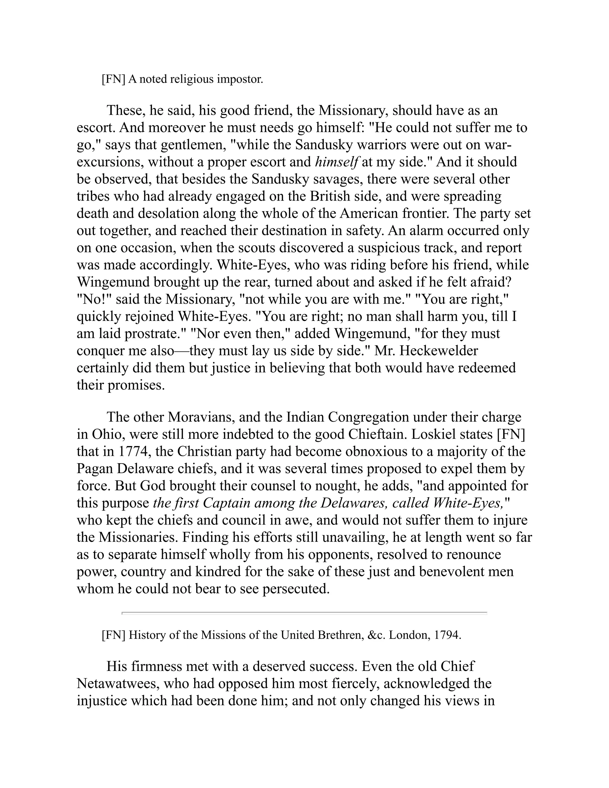 [FN] A noted religious impostor.
These, he said, his good friend, the Missionary, should have as an
escort. And moreover he must needs go himself: "He could not suffer me to
go," says that gentlemen, "while the Sandusky warriors were out on war-
excursions, without a proper escort and himself at my side." And it should
be observed, that besides the Sandusky savages, there were several other
tribes who had already engaged on the British side, and were spreading
death and desolation along the whole of the American frontier. The party set
out together, and reached their destination in safety. An alarm occurred only
on one occasion, when the scouts discovered a suspicious track, and report
was made accordingly. White-Eyes, who was riding before his friend, while
Wingemund brought up the rear, turned about and asked if he felt afraid?
"No!" said the Missionary, "not while you are with me." "You are right,"
quickly rejoined White-Eyes. "You are right; no man shall harm you, till I
am laid prostrate." "Nor even then," added Wingemund, "for they must
conquer me also—they must lay us side by side." Mr. Heckewelder
certainly did them but justice in believing that both would have redeemed
their promises.
The other Moravians, and the Indian Congregation under their charge
in Ohio, were still more indebted to the good Chieftain. Loskiel states [FN]
that in 1774, the Christian party had become obnoxious to a majority of the
Pagan Delaware chiefs, and it was several times proposed to expel them by
force. But God brought their counsel to nought, he adds, "and appointed for
this purpose the first Captain among the Delawares, called White-Eyes,"
who kept the chiefs and council in awe, and would not suffer them to injure
the Missionaries. Finding his efforts still unavailing, he at length went so far
as to separate himself wholly from his opponents, resolved to renounce
power, country and kindred for the sake of these just and benevolent men
whom he could not bear to see persecuted.
[FN] History of the Missions of the United Brethren, &c. London, 1794.
His firmness met with a deserved success. Even the old Chief
Netawatwees, who had opposed him most fiercely, acknowledged the
injustice which had been done him; and not only changed his views in
 