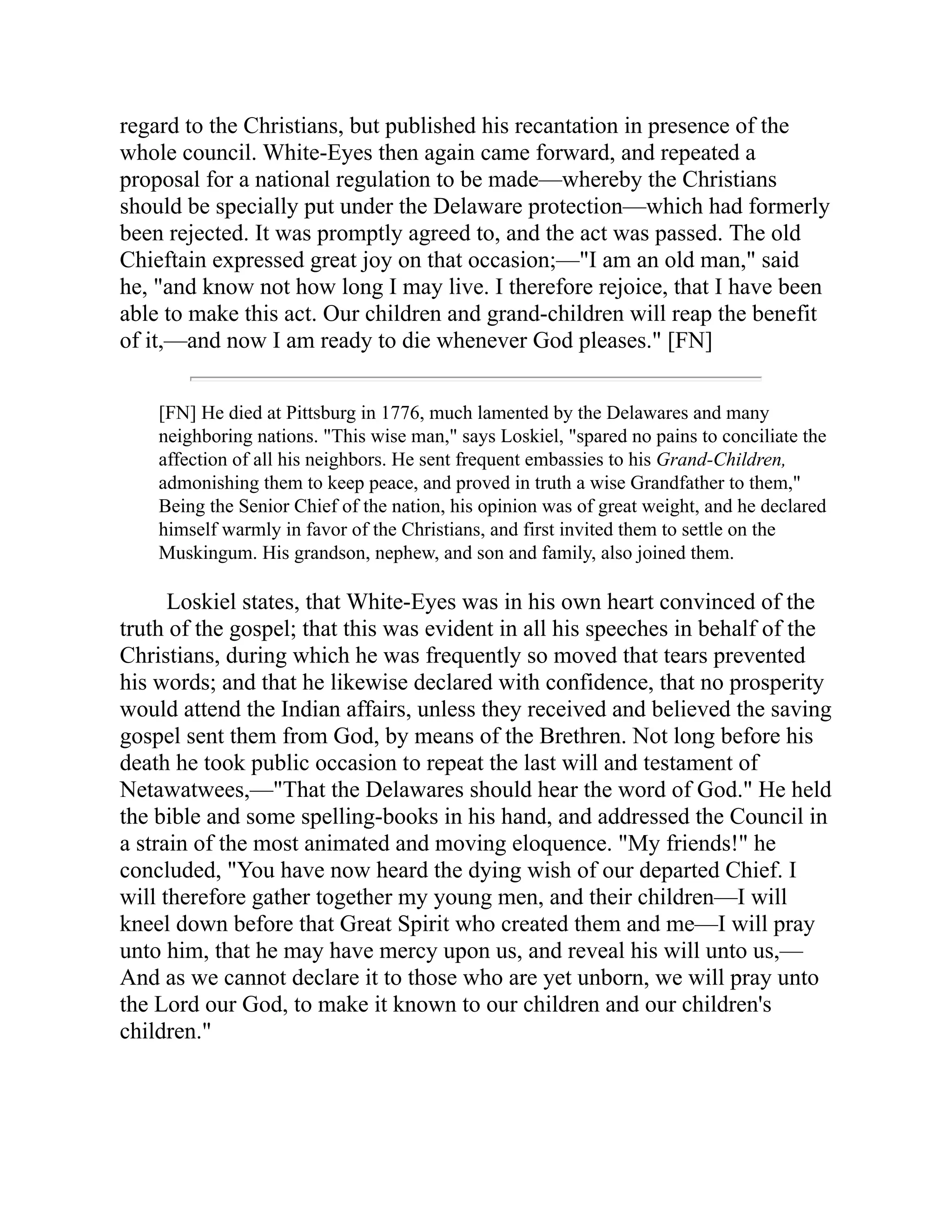regard to the Christians, but published his recantation in presence of the
whole council. White-Eyes then again came forward, and repeated a
proposal for a national regulation to be made—whereby the Christians
should be specially put under the Delaware protection—which had formerly
been rejected. It was promptly agreed to, and the act was passed. The old
Chieftain expressed great joy on that occasion;—"I am an old man," said
he, "and know not how long I may live. I therefore rejoice, that I have been
able to make this act. Our children and grand-children will reap the benefit
of it,—and now I am ready to die whenever God pleases." [FN]
[FN] He died at Pittsburg in 1776, much lamented by the Delawares and many
neighboring nations. "This wise man," says Loskiel, "spared no pains to conciliate the
affection of all his neighbors. He sent frequent embassies to his Grand-Children,
admonishing them to keep peace, and proved in truth a wise Grandfather to them,"
Being the Senior Chief of the nation, his opinion was of great weight, and he declared
himself warmly in favor of the Christians, and first invited them to settle on the
Muskingum. His grandson, nephew, and son and family, also joined them.
Loskiel states, that White-Eyes was in his own heart convinced of the
truth of the gospel; that this was evident in all his speeches in behalf of the
Christians, during which he was frequently so moved that tears prevented
his words; and that he likewise declared with confidence, that no prosperity
would attend the Indian affairs, unless they received and believed the saving
gospel sent them from God, by means of the Brethren. Not long before his
death he took public occasion to repeat the last will and testament of
Netawatwees,—"That the Delawares should hear the word of God." He held
the bible and some spelling-books in his hand, and addressed the Council in
a strain of the most animated and moving eloquence. "My friends!" he
concluded, "You have now heard the dying wish of our departed Chief. I
will therefore gather together my young men, and their children—I will
kneel down before that Great Spirit who created them and me—I will pray
unto him, that he may have mercy upon us, and reveal his will unto us,—
And as we cannot declare it to those who are yet unborn, we will pray unto
the Lord our God, to make it known to our children and our children's
children."
 