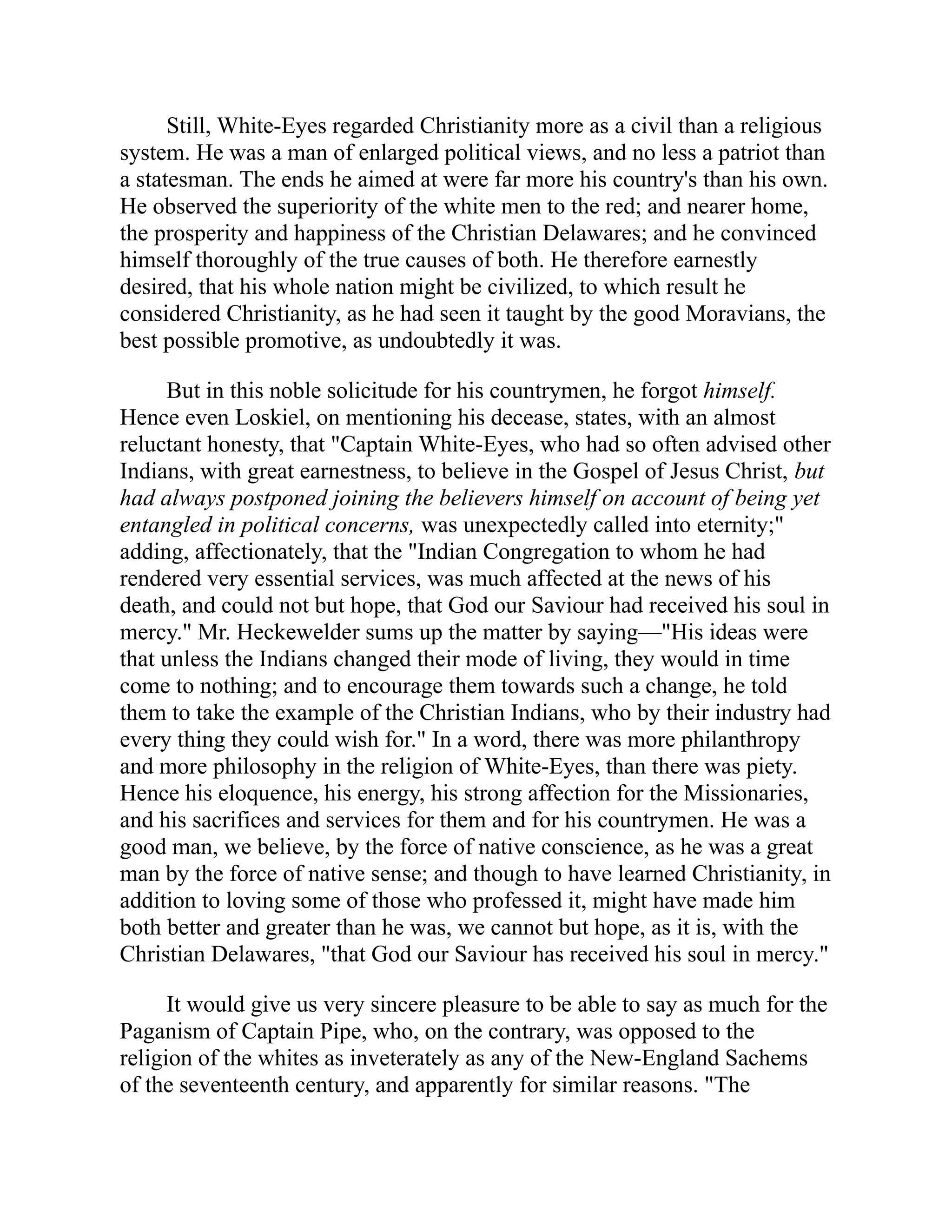 Still, White-Eyes regarded Christianity more as a civil than a religious
system. He was a man of enlarged political views, and no less a patriot than
a statesman. The ends he aimed at were far more his country's than his own.
He observed the superiority of the white men to the red; and nearer home,
the prosperity and happiness of the Christian Delawares; and he convinced
himself thoroughly of the true causes of both. He therefore earnestly
desired, that his whole nation might be civilized, to which result he
considered Christianity, as he had seen it taught by the good Moravians, the
best possible promotive, as undoubtedly it was.
But in this noble solicitude for his countrymen, he forgot himself.
Hence even Loskiel, on mentioning his decease, states, with an almost
reluctant honesty, that "Captain White-Eyes, who had so often advised other
Indians, with great earnestness, to believe in the Gospel of Jesus Christ, but
had always postponed joining the believers himself on account of being yet
entangled in political concerns, was unexpectedly called into eternity;"
adding, affectionately, that the "Indian Congregation to whom he had
rendered very essential services, was much affected at the news of his
death, and could not but hope, that God our Saviour had received his soul in
mercy." Mr. Heckewelder sums up the matter by saying—"His ideas were
that unless the Indians changed their mode of living, they would in time
come to nothing; and to encourage them towards such a change, he told
them to take the example of the Christian Indians, who by their industry had
every thing they could wish for." In a word, there was more philanthropy
and more philosophy in the religion of White-Eyes, than there was piety.
Hence his eloquence, his energy, his strong affection for the Missionaries,
and his sacrifices and services for them and for his countrymen. He was a
good man, we believe, by the force of native conscience, as he was a great
man by the force of native sense; and though to have learned Christianity, in
addition to loving some of those who professed it, might have made him
both better and greater than he was, we cannot but hope, as it is, with the
Christian Delawares, "that God our Saviour has received his soul in mercy."
It would give us very sincere pleasure to be able to say as much for the
Paganism of Captain Pipe, who, on the contrary, was opposed to the
religion of the whites as inveterately as any of the New-England Sachems
of the seventeenth century, and apparently for similar reasons. "The
 