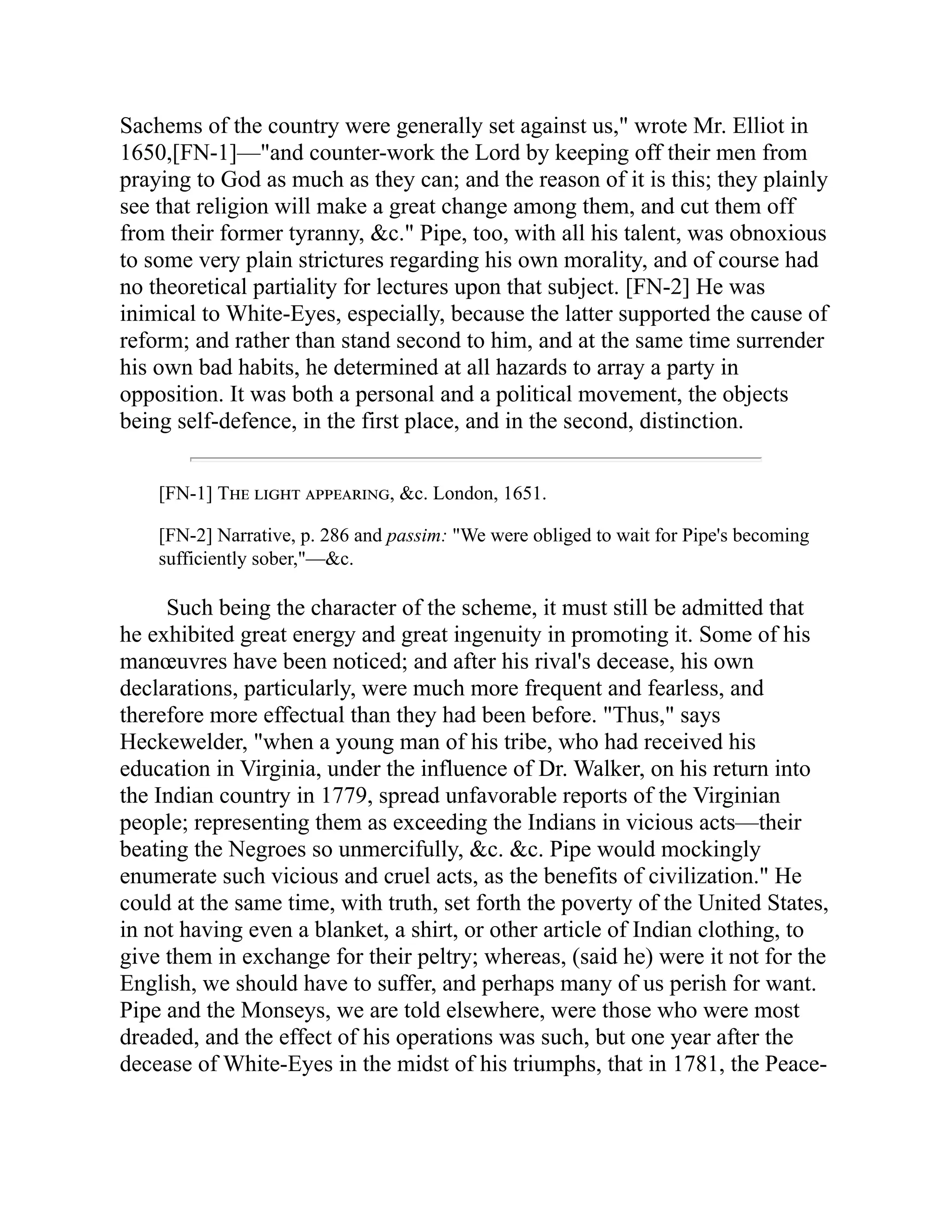 Sachems of the country were generally set against us," wrote Mr. Elliot in
1650,[FN-1]—"and counter-work the Lord by keeping off their men from
praying to God as much as they can; and the reason of it is this; they plainly
see that religion will make a great change among them, and cut them off
from their former tyranny, &c." Pipe, too, with all his talent, was obnoxious
to some very plain strictures regarding his own morality, and of course had
no theoretical partiality for lectures upon that subject. [FN-2] He was
inimical to White-Eyes, especially, because the latter supported the cause of
reform; and rather than stand second to him, and at the same time surrender
his own bad habits, he determined at all hazards to array a party in
opposition. It was both a personal and a political movement, the objects
being self-defence, in the first place, and in the second, distinction.
[FN-1] The light appearing, &c. London, 1651.
[FN-2] Narrative, p. 286 and passim: "We were obliged to wait for Pipe's becoming
sufficiently sober,"—&c.
Such being the character of the scheme, it must still be admitted that
he exhibited great energy and great ingenuity in promoting it. Some of his
manœuvres have been noticed; and after his rival's decease, his own
declarations, particularly, were much more frequent and fearless, and
therefore more effectual than they had been before. "Thus," says
Heckewelder, "when a young man of his tribe, who had received his
education in Virginia, under the influence of Dr. Walker, on his return into
the Indian country in 1779, spread unfavorable reports of the Virginian
people; representing them as exceeding the Indians in vicious acts—their
beating the Negroes so unmercifully, &c. &c. Pipe would mockingly
enumerate such vicious and cruel acts, as the benefits of civilization." He
could at the same time, with truth, set forth the poverty of the United States,
in not having even a blanket, a shirt, or other article of Indian clothing, to
give them in exchange for their peltry; whereas, (said he) were it not for the
English, we should have to suffer, and perhaps many of us perish for want.
Pipe and the Monseys, we are told elsewhere, were those who were most
dreaded, and the effect of his operations was such, but one year after the
decease of White-Eyes in the midst of his triumphs, that in 1781, the Peace-
 