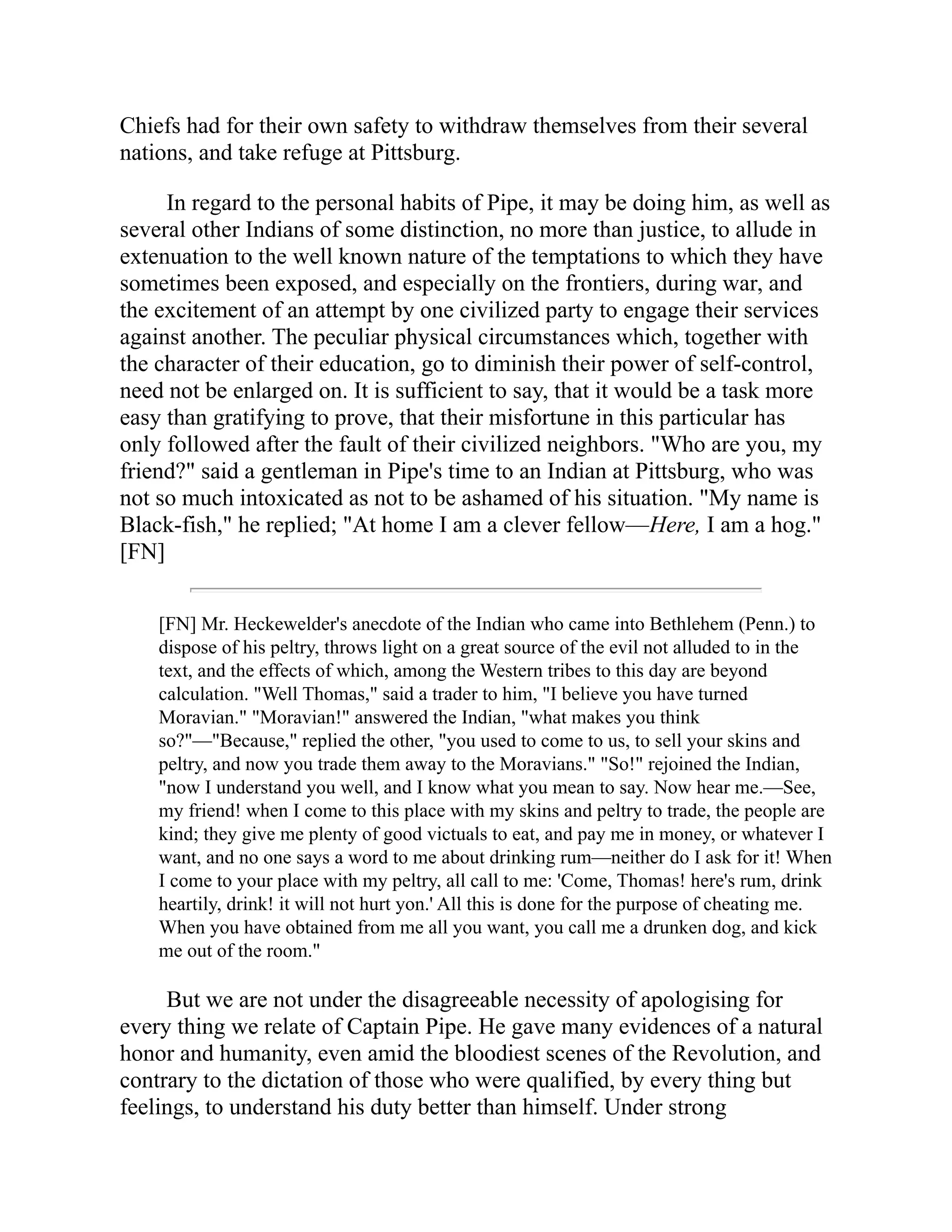 Chiefs had for their own safety to withdraw themselves from their several
nations, and take refuge at Pittsburg.
In regard to the personal habits of Pipe, it may be doing him, as well as
several other Indians of some distinction, no more than justice, to allude in
extenuation to the well known nature of the temptations to which they have
sometimes been exposed, and especially on the frontiers, during war, and
the excitement of an attempt by one civilized party to engage their services
against another. The peculiar physical circumstances which, together with
the character of their education, go to diminish their power of self-control,
need not be enlarged on. It is sufficient to say, that it would be a task more
easy than gratifying to prove, that their misfortune in this particular has
only followed after the fault of their civilized neighbors. "Who are you, my
friend?" said a gentleman in Pipe's time to an Indian at Pittsburg, who was
not so much intoxicated as not to be ashamed of his situation. "My name is
Black-fish," he replied; "At home I am a clever fellow—Here, I am a hog."
[FN]
[FN] Mr. Heckewelder's anecdote of the Indian who came into Bethlehem (Penn.) to
dispose of his peltry, throws light on a great source of the evil not alluded to in the
text, and the effects of which, among the Western tribes to this day are beyond
calculation. "Well Thomas," said a trader to him, "I believe you have turned
Moravian." "Moravian!" answered the Indian, "what makes you think
so?"—"Because," replied the other, "you used to come to us, to sell your skins and
peltry, and now you trade them away to the Moravians." "So!" rejoined the Indian,
"now I understand you well, and I know what you mean to say. Now hear me.—See,
my friend! when I come to this place with my skins and peltry to trade, the people are
kind; they give me plenty of good victuals to eat, and pay me in money, or whatever I
want, and no one says a word to me about drinking rum—neither do I ask for it! When
I come to your place with my peltry, all call to me: 'Come, Thomas! here's rum, drink
heartily, drink! it will not hurt yon.' All this is done for the purpose of cheating me.
When you have obtained from me all you want, you call me a drunken dog, and kick
me out of the room."
But we are not under the disagreeable necessity of apologising for
every thing we relate of Captain Pipe. He gave many evidences of a natural
honor and humanity, even amid the bloodiest scenes of the Revolution, and
contrary to the dictation of those who were qualified, by every thing but
feelings, to understand his duty better than himself. Under strong
 