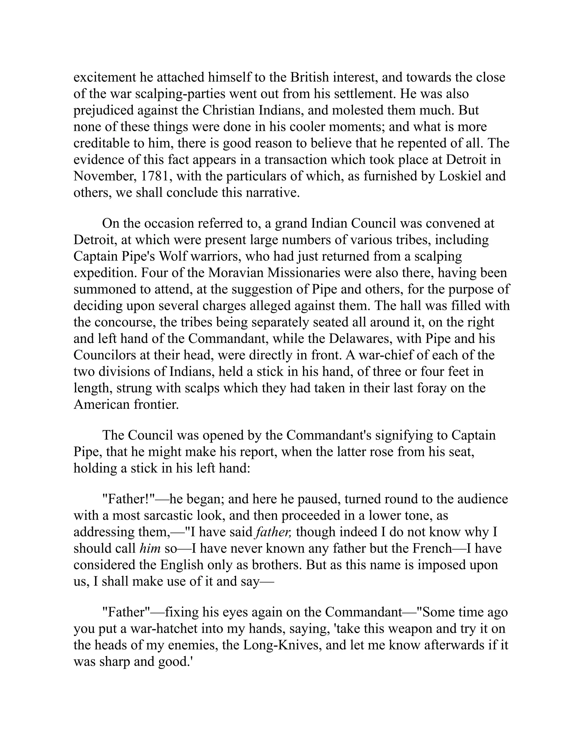 excitement he attached himself to the British interest, and towards the close
of the war scalping-parties went out from his settlement. He was also
prejudiced against the Christian Indians, and molested them much. But
none of these things were done in his cooler moments; and what is more
creditable to him, there is good reason to believe that he repented of all. The
evidence of this fact appears in a transaction which took place at Detroit in
November, 1781, with the particulars of which, as furnished by Loskiel and
others, we shall conclude this narrative.
On the occasion referred to, a grand Indian Council was convened at
Detroit, at which were present large numbers of various tribes, including
Captain Pipe's Wolf warriors, who had just returned from a scalping
expedition. Four of the Moravian Missionaries were also there, having been
summoned to attend, at the suggestion of Pipe and others, for the purpose of
deciding upon several charges alleged against them. The hall was filled with
the concourse, the tribes being separately seated all around it, on the right
and left hand of the Commandant, while the Delawares, with Pipe and his
Councilors at their head, were directly in front. A war-chief of each of the
two divisions of Indians, held a stick in his hand, of three or four feet in
length, strung with scalps which they had taken in their last foray on the
American frontier.
The Council was opened by the Commandant's signifying to Captain
Pipe, that he might make his report, when the latter rose from his seat,
holding a stick in his left hand:
"Father!"—he began; and here he paused, turned round to the audience
with a most sarcastic look, and then proceeded in a lower tone, as
addressing them,—"I have said father, though indeed I do not know why I
should call him so—I have never known any father but the French—I have
considered the English only as brothers. But as this name is imposed upon
us, I shall make use of it and say—
"Father"—fixing his eyes again on the Commandant—"Some time ago
you put a war-hatchet into my hands, saying, 'take this weapon and try it on
the heads of my enemies, the Long-Knives, and let me know afterwards if it
was sharp and good.'
 