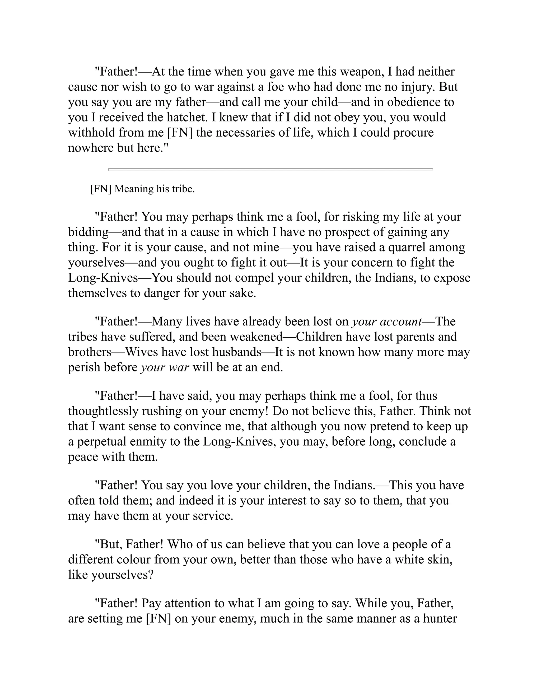 "Father!—At the time when you gave me this weapon, I had neither
cause nor wish to go to war against a foe who had done me no injury. But
you say you are my father—and call me your child—and in obedience to
you I received the hatchet. I knew that if I did not obey you, you would
withhold from me [FN] the necessaries of life, which I could procure
nowhere but here."
[FN] Meaning his tribe.
"Father! You may perhaps think me a fool, for risking my life at your
bidding—and that in a cause in which I have no prospect of gaining any
thing. For it is your cause, and not mine—you have raised a quarrel among
yourselves—and you ought to fight it out—It is your concern to fight the
Long-Knives—You should not compel your children, the Indians, to expose
themselves to danger for your sake.
"Father!—Many lives have already been lost on your account—The
tribes have suffered, and been weakened—Children have lost parents and
brothers—Wives have lost husbands—It is not known how many more may
perish before your war will be at an end.
"Father!—I have said, you may perhaps think me a fool, for thus
thoughtlessly rushing on your enemy! Do not believe this, Father. Think not
that I want sense to convince me, that although you now pretend to keep up
a perpetual enmity to the Long-Knives, you may, before long, conclude a
peace with them.
"Father! You say you love your children, the Indians.—This you have
often told them; and indeed it is your interest to say so to them, that you
may have them at your service.
"But, Father! Who of us can believe that you can love a people of a
different colour from your own, better than those who have a white skin,
like yourselves?
"Father! Pay attention to what I am going to say. While you, Father,
are setting me [FN] on your enemy, much in the same manner as a hunter
 