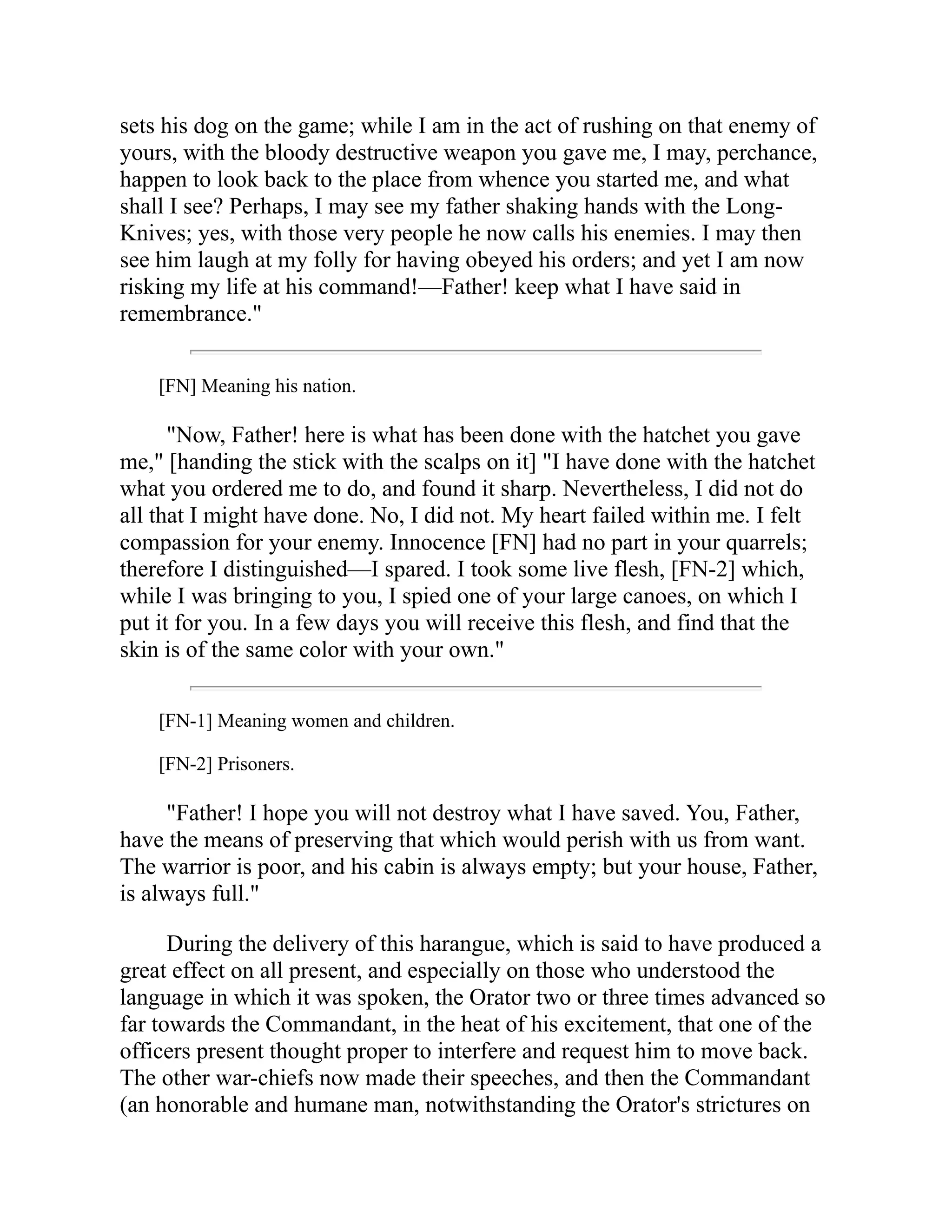 sets his dog on the game; while I am in the act of rushing on that enemy of
yours, with the bloody destructive weapon you gave me, I may, perchance,
happen to look back to the place from whence you started me, and what
shall I see? Perhaps, I may see my father shaking hands with the Long-
Knives; yes, with those very people he now calls his enemies. I may then
see him laugh at my folly for having obeyed his orders; and yet I am now
risking my life at his command!—Father! keep what I have said in
remembrance."
[FN] Meaning his nation.
"Now, Father! here is what has been done with the hatchet you gave
me," [handing the stick with the scalps on it] "I have done with the hatchet
what you ordered me to do, and found it sharp. Nevertheless, I did not do
all that I might have done. No, I did not. My heart failed within me. I felt
compassion for your enemy. Innocence [FN] had no part in your quarrels;
therefore I distinguished—I spared. I took some live flesh, [FN-2] which,
while I was bringing to you, I spied one of your large canoes, on which I
put it for you. In a few days you will receive this flesh, and find that the
skin is of the same color with your own."
[FN-1] Meaning women and children.
[FN-2] Prisoners.
"Father! I hope you will not destroy what I have saved. You, Father,
have the means of preserving that which would perish with us from want.
The warrior is poor, and his cabin is always empty; but your house, Father,
is always full."
During the delivery of this harangue, which is said to have produced a
great effect on all present, and especially on those who understood the
language in which it was spoken, the Orator two or three times advanced so
far towards the Commandant, in the heat of his excitement, that one of the
officers present thought proper to interfere and request him to move back.
The other war-chiefs now made their speeches, and then the Commandant
(an honorable and humane man, notwithstanding the Orator's strictures on
 