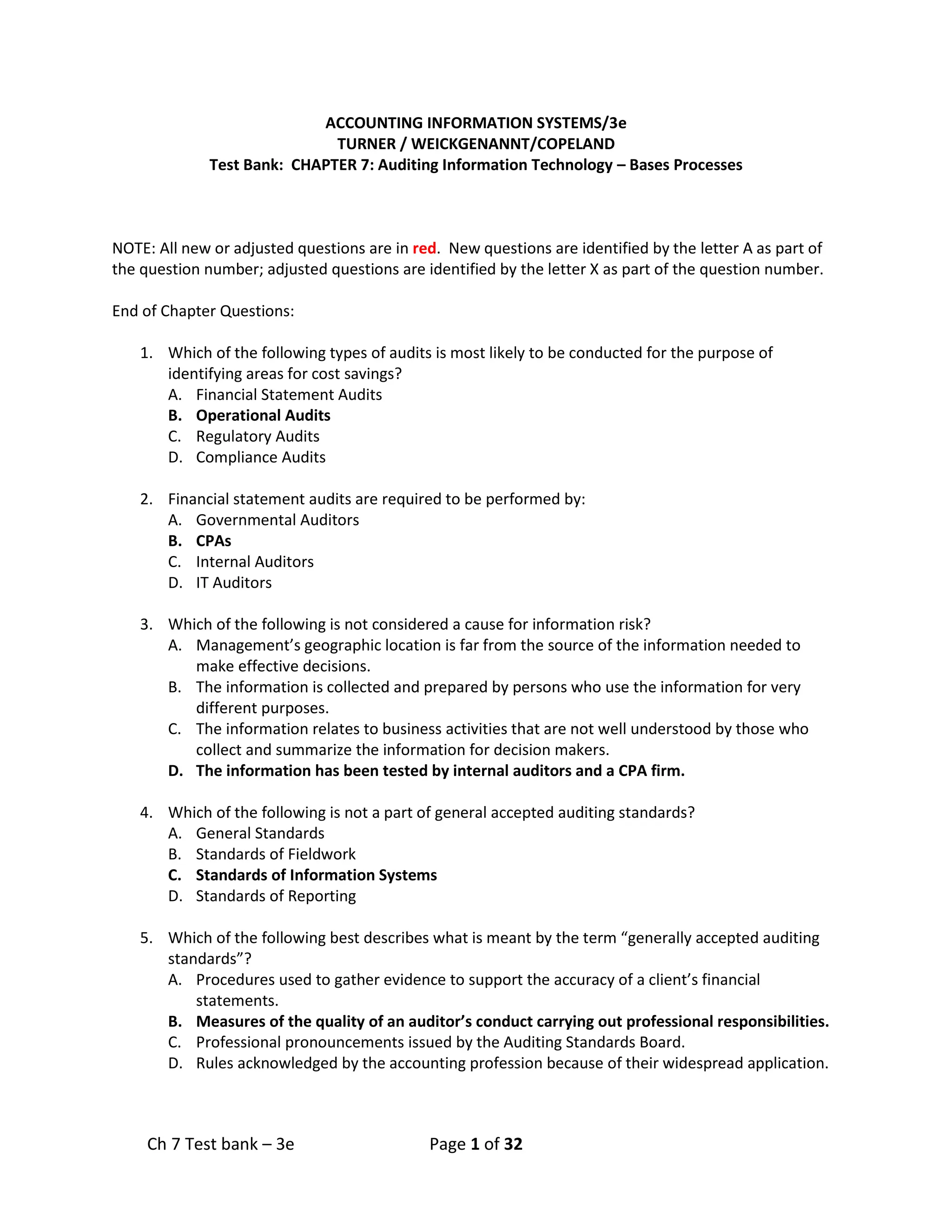 Ch 7 Test bank – 3e Page 1 of 32
ACCOUNTING INFORMATION SYSTEMS/3e
TURNER / WEICKGENANNT/COPELAND
Test Bank: CHAPTER 7: Auditing Information Technology – Bases Processes
NOTE: All new or adjusted questions are in red. New questions are identified by the letter A as part of
the question number; adjusted questions are identified by the letter X as part of the question number.
End of Chapter Questions:
1. Which of the following types of audits is most likely to be conducted for the purpose of
identifying areas for cost savings?
A. Financial Statement Audits
B. Operational Audits
C. Regulatory Audits
D. Compliance Audits
2. Financial statement audits are required to be performed by:
A. Governmental Auditors
B. CPAs
C. Internal Auditors
D. IT Auditors
3. Which of the following is not considered a cause for information risk?
A. Management’s geographic location is far from the source of the information needed to
make effective decisions.
B. The information is collected and prepared by persons who use the information for very
different purposes.
C. The information relates to business activities that are not well understood by those who
collect and summarize the information for decision makers.
D. The information has been tested by internal auditors and a CPA firm.
4. Which of the following is not a part of general accepted auditing standards?
A. General Standards
B. Standards of Fieldwork
C. Standards of Information Systems
D. Standards of Reporting
5. Which of the following best describes what is meant by the term “generally accepted auditing
standards”?
A. Procedures used to gather evidence to support the accuracy of a client’s financial
statements.
B. Measures of the quality of an auditor’s conduct carrying out professional responsibilities.
C. Professional pronouncements issued by the Auditing Standards Board.
D. Rules acknowledged by the accounting profession because of their widespread application.
 