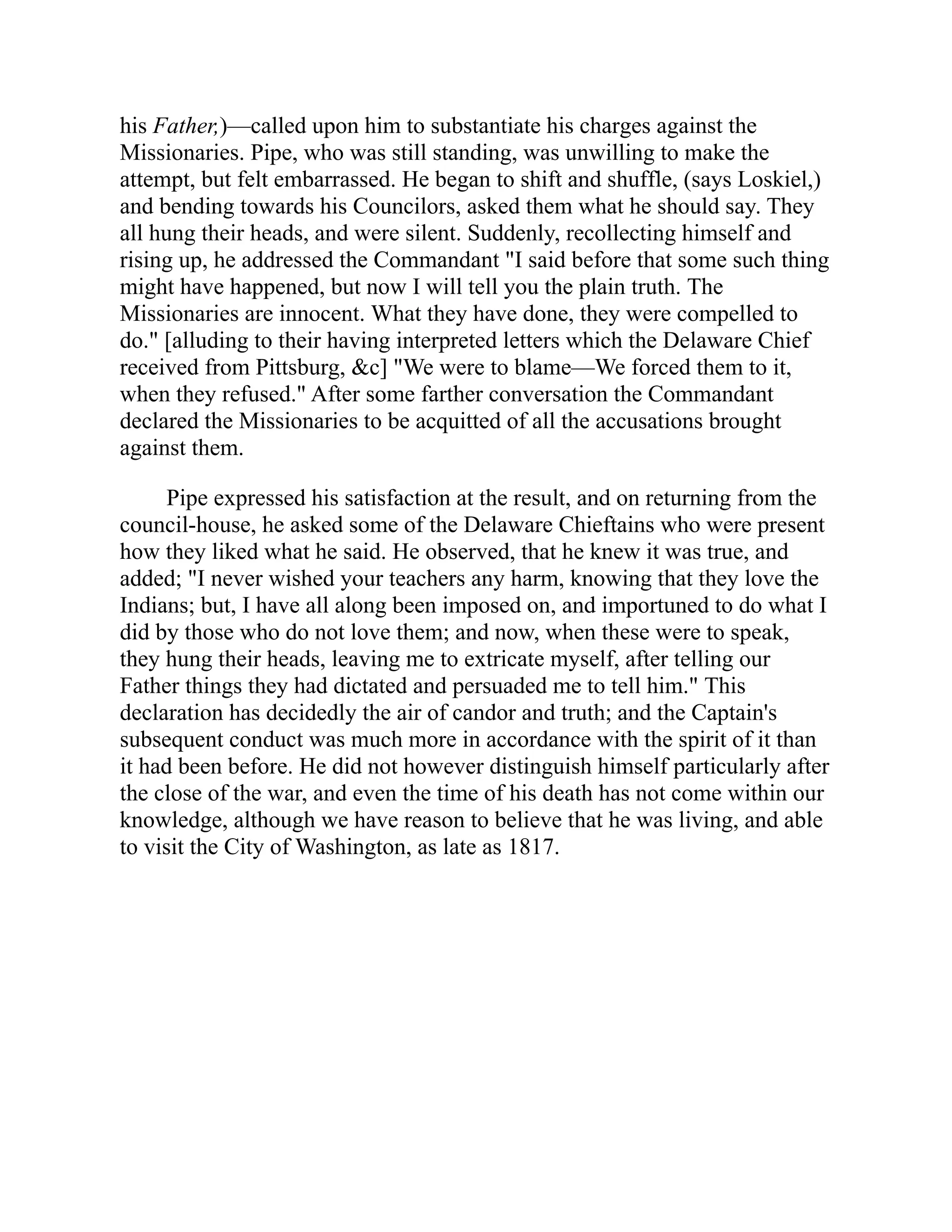 his Father,)—called upon him to substantiate his charges against the
Missionaries. Pipe, who was still standing, was unwilling to make the
attempt, but felt embarrassed. He began to shift and shuffle, (says Loskiel,)
and bending towards his Councilors, asked them what he should say. They
all hung their heads, and were silent. Suddenly, recollecting himself and
rising up, he addressed the Commandant "I said before that some such thing
might have happened, but now I will tell you the plain truth. The
Missionaries are innocent. What they have done, they were compelled to
do." [alluding to their having interpreted letters which the Delaware Chief
received from Pittsburg, &c] "We were to blame—We forced them to it,
when they refused." After some farther conversation the Commandant
declared the Missionaries to be acquitted of all the accusations brought
against them.
Pipe expressed his satisfaction at the result, and on returning from the
council-house, he asked some of the Delaware Chieftains who were present
how they liked what he said. He observed, that he knew it was true, and
added; "I never wished your teachers any harm, knowing that they love the
Indians; but, I have all along been imposed on, and importuned to do what I
did by those who do not love them; and now, when these were to speak,
they hung their heads, leaving me to extricate myself, after telling our
Father things they had dictated and persuaded me to tell him." This
declaration has decidedly the air of candor and truth; and the Captain's
subsequent conduct was much more in accordance with the spirit of it than
it had been before. He did not however distinguish himself particularly after
the close of the war, and even the time of his death has not come within our
knowledge, although we have reason to believe that he was living, and able
to visit the City of Washington, as late as 1817.
 
