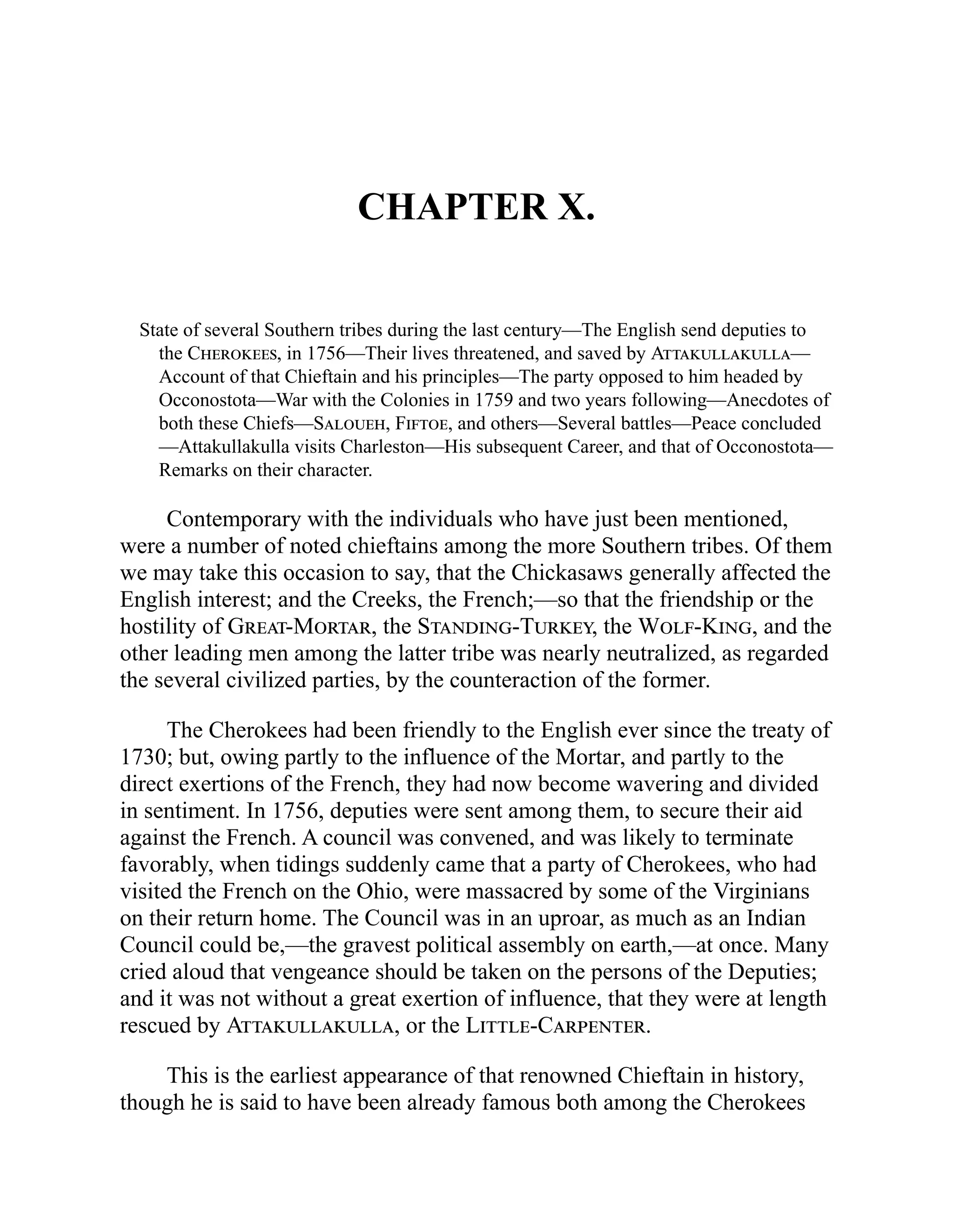 CHAPTER X.
State of several Southern tribes during the last century—The English send deputies to
the Cherokees, in 1756—Their lives threatened, and saved by Attakullakulla—
Account of that Chieftain and his principles—The party opposed to him headed by
Occonostota—War with the Colonies in 1759 and two years following—Anecdotes of
both these Chiefs—Saloueh, Fiftoe, and others—Several battles—Peace concluded
—Attakullakulla visits Charleston—His subsequent Career, and that of Occonostota—
Remarks on their character.
Contemporary with the individuals who have just been mentioned,
were a number of noted chieftains among the more Southern tribes. Of them
we may take this occasion to say, that the Chickasaws generally affected the
English interest; and the Creeks, the French;—so that the friendship or the
hostility of Great-Mortar, the Standing-Turkey, the Wolf-King, and the
other leading men among the latter tribe was nearly neutralized, as regarded
the several civilized parties, by the counteraction of the former.
The Cherokees had been friendly to the English ever since the treaty of
1730; but, owing partly to the influence of the Mortar, and partly to the
direct exertions of the French, they had now become wavering and divided
in sentiment. In 1756, deputies were sent among them, to secure their aid
against the French. A council was convened, and was likely to terminate
favorably, when tidings suddenly came that a party of Cherokees, who had
visited the French on the Ohio, were massacred by some of the Virginians
on their return home. The Council was in an uproar, as much as an Indian
Council could be,—the gravest political assembly on earth,—at once. Many
cried aloud that vengeance should be taken on the persons of the Deputies;
and it was not without a great exertion of influence, that they were at length
rescued by Attakullakulla, or the Little-Carpenter.
This is the earliest appearance of that renowned Chieftain in history,
though he is said to have been already famous both among the Cherokees
 