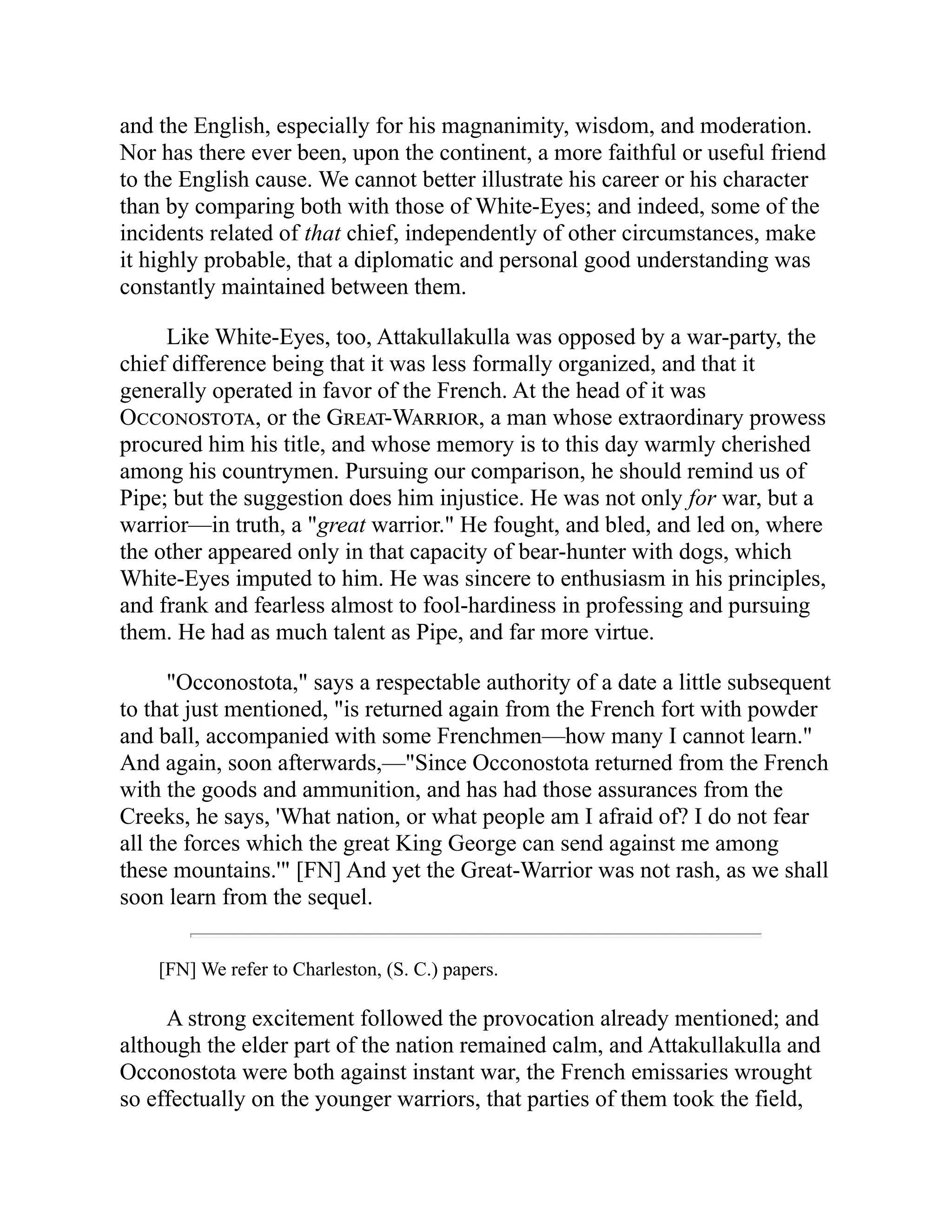 and the English, especially for his magnanimity, wisdom, and moderation.
Nor has there ever been, upon the continent, a more faithful or useful friend
to the English cause. We cannot better illustrate his career or his character
than by comparing both with those of White-Eyes; and indeed, some of the
incidents related of that chief, independently of other circumstances, make
it highly probable, that a diplomatic and personal good understanding was
constantly maintained between them.
Like White-Eyes, too, Attakullakulla was opposed by a war-party, the
chief difference being that it was less formally organized, and that it
generally operated in favor of the French. At the head of it was
Occonostota, or the Great-Warrior, a man whose extraordinary prowess
procured him his title, and whose memory is to this day warmly cherished
among his countrymen. Pursuing our comparison, he should remind us of
Pipe; but the suggestion does him injustice. He was not only for war, but a
warrior—in truth, a "great warrior." He fought, and bled, and led on, where
the other appeared only in that capacity of bear-hunter with dogs, which
White-Eyes imputed to him. He was sincere to enthusiasm in his principles,
and frank and fearless almost to fool-hardiness in professing and pursuing
them. He had as much talent as Pipe, and far more virtue.
"Occonostota," says a respectable authority of a date a little subsequent
to that just mentioned, "is returned again from the French fort with powder
and ball, accompanied with some Frenchmen—how many I cannot learn."
And again, soon afterwards,—"Since Occonostota returned from the French
with the goods and ammunition, and has had those assurances from the
Creeks, he says, 'What nation, or what people am I afraid of? I do not fear
all the forces which the great King George can send against me among
these mountains.'" [FN] And yet the Great-Warrior was not rash, as we shall
soon learn from the sequel.
[FN] We refer to Charleston, (S. C.) papers.
A strong excitement followed the provocation already mentioned; and
although the elder part of the nation remained calm, and Attakullakulla and
Occonostota were both against instant war, the French emissaries wrought
so effectually on the younger warriors, that parties of them took the field,
 