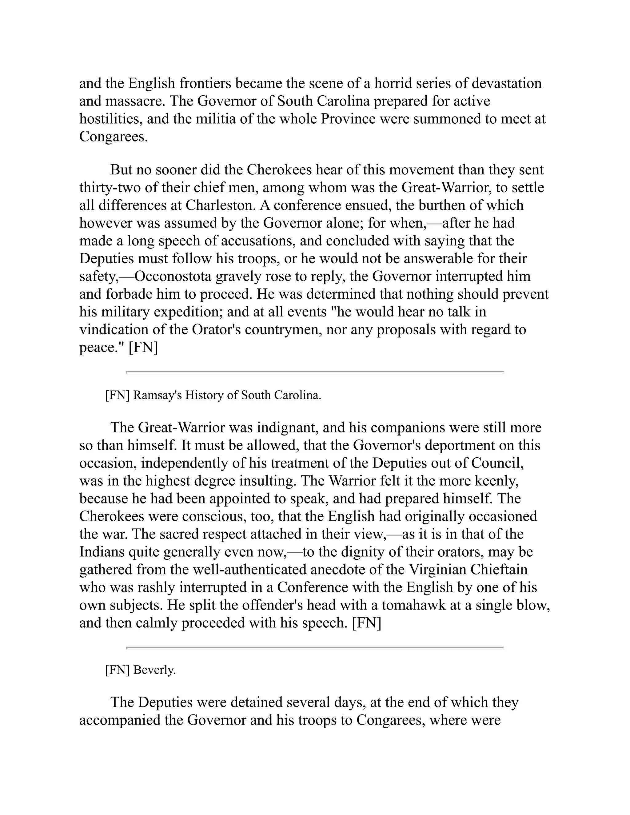 and the English frontiers became the scene of a horrid series of devastation
and massacre. The Governor of South Carolina prepared for active
hostilities, and the militia of the whole Province were summoned to meet at
Congarees.
But no sooner did the Cherokees hear of this movement than they sent
thirty-two of their chief men, among whom was the Great-Warrior, to settle
all differences at Charleston. A conference ensued, the burthen of which
however was assumed by the Governor alone; for when,—after he had
made a long speech of accusations, and concluded with saying that the
Deputies must follow his troops, or he would not be answerable for their
safety,—Occonostota gravely rose to reply, the Governor interrupted him
and forbade him to proceed. He was determined that nothing should prevent
his military expedition; and at all events "he would hear no talk in
vindication of the Orator's countrymen, nor any proposals with regard to
peace." [FN]
[FN] Ramsay's History of South Carolina.
The Great-Warrior was indignant, and his companions were still more
so than himself. It must be allowed, that the Governor's deportment on this
occasion, independently of his treatment of the Deputies out of Council,
was in the highest degree insulting. The Warrior felt it the more keenly,
because he had been appointed to speak, and had prepared himself. The
Cherokees were conscious, too, that the English had originally occasioned
the war. The sacred respect attached in their view,—as it is in that of the
Indians quite generally even now,—to the dignity of their orators, may be
gathered from the well-authenticated anecdote of the Virginian Chieftain
who was rashly interrupted in a Conference with the English by one of his
own subjects. He split the offender's head with a tomahawk at a single blow,
and then calmly proceeded with his speech. [FN]
[FN] Beverly.
The Deputies were detained several days, at the end of which they
accompanied the Governor and his troops to Congarees, where were
 