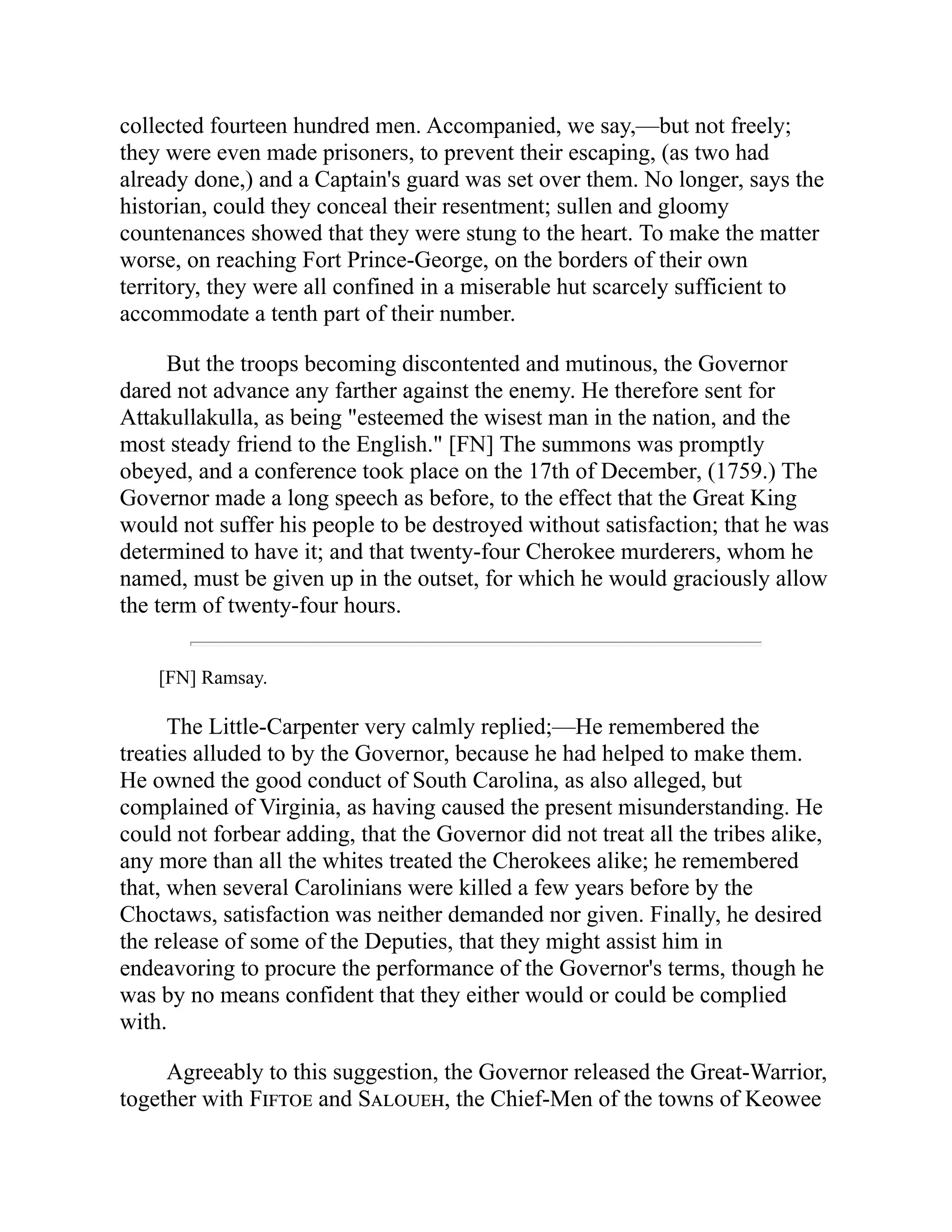 collected fourteen hundred men. Accompanied, we say,—but not freely;
they were even made prisoners, to prevent their escaping, (as two had
already done,) and a Captain's guard was set over them. No longer, says the
historian, could they conceal their resentment; sullen and gloomy
countenances showed that they were stung to the heart. To make the matter
worse, on reaching Fort Prince-George, on the borders of their own
territory, they were all confined in a miserable hut scarcely sufficient to
accommodate a tenth part of their number.
But the troops becoming discontented and mutinous, the Governor
dared not advance any farther against the enemy. He therefore sent for
Attakullakulla, as being "esteemed the wisest man in the nation, and the
most steady friend to the English." [FN] The summons was promptly
obeyed, and a conference took place on the 17th of December, (1759.) The
Governor made a long speech as before, to the effect that the Great King
would not suffer his people to be destroyed without satisfaction; that he was
determined to have it; and that twenty-four Cherokee murderers, whom he
named, must be given up in the outset, for which he would graciously allow
the term of twenty-four hours.
[FN] Ramsay.
The Little-Carpenter very calmly replied;—He remembered the
treaties alluded to by the Governor, because he had helped to make them.
He owned the good conduct of South Carolina, as also alleged, but
complained of Virginia, as having caused the present misunderstanding. He
could not forbear adding, that the Governor did not treat all the tribes alike,
any more than all the whites treated the Cherokees alike; he remembered
that, when several Carolinians were killed a few years before by the
Choctaws, satisfaction was neither demanded nor given. Finally, he desired
the release of some of the Deputies, that they might assist him in
endeavoring to procure the performance of the Governor's terms, though he
was by no means confident that they either would or could be complied
with.
Agreeably to this suggestion, the Governor released the Great-Warrior,
together with Fiftoe and Saloueh, the Chief-Men of the towns of Keowee
 