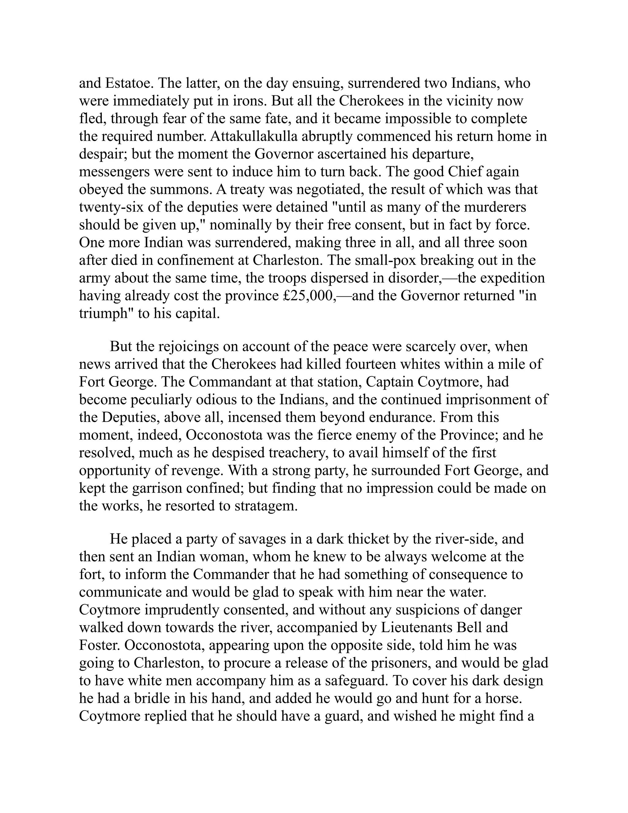 and Estatoe. The latter, on the day ensuing, surrendered two Indians, who
were immediately put in irons. But all the Cherokees in the vicinity now
fled, through fear of the same fate, and it became impossible to complete
the required number. Attakullakulla abruptly commenced his return home in
despair; but the moment the Governor ascertained his departure,
messengers were sent to induce him to turn back. The good Chief again
obeyed the summons. A treaty was negotiated, the result of which was that
twenty-six of the deputies were detained "until as many of the murderers
should be given up," nominally by their free consent, but in fact by force.
One more Indian was surrendered, making three in all, and all three soon
after died in confinement at Charleston. The small-pox breaking out in the
army about the same time, the troops dispersed in disorder,—the expedition
having already cost the province £25,000,—and the Governor returned "in
triumph" to his capital.
But the rejoicings on account of the peace were scarcely over, when
news arrived that the Cherokees had killed fourteen whites within a mile of
Fort George. The Commandant at that station, Captain Coytmore, had
become peculiarly odious to the Indians, and the continued imprisonment of
the Deputies, above all, incensed them beyond endurance. From this
moment, indeed, Occonostota was the fierce enemy of the Province; and he
resolved, much as he despised treachery, to avail himself of the first
opportunity of revenge. With a strong party, he surrounded Fort George, and
kept the garrison confined; but finding that no impression could be made on
the works, he resorted to stratagem.
He placed a party of savages in a dark thicket by the river-side, and
then sent an Indian woman, whom he knew to be always welcome at the
fort, to inform the Commander that he had something of consequence to
communicate and would be glad to speak with him near the water.
Coytmore imprudently consented, and without any suspicions of danger
walked down towards the river, accompanied by Lieutenants Bell and
Foster. Occonostota, appearing upon the opposite side, told him he was
going to Charleston, to procure a release of the prisoners, and would be glad
to have white men accompany him as a safeguard. To cover his dark design
he had a bridle in his hand, and added he would go and hunt for a horse.
Coytmore replied that he should have a guard, and wished he might find a
 