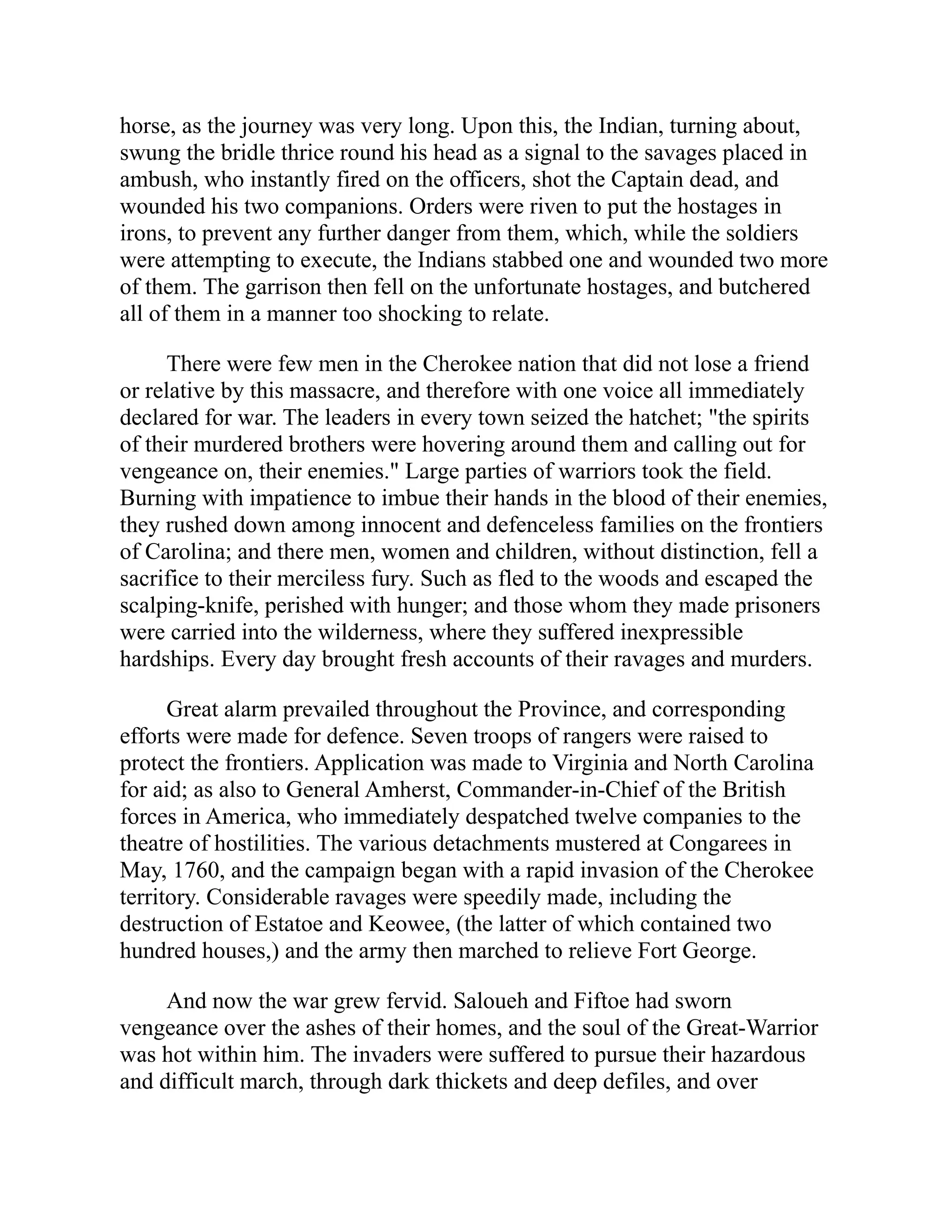 horse, as the journey was very long. Upon this, the Indian, turning about,
swung the bridle thrice round his head as a signal to the savages placed in
ambush, who instantly fired on the officers, shot the Captain dead, and
wounded his two companions. Orders were riven to put the hostages in
irons, to prevent any further danger from them, which, while the soldiers
were attempting to execute, the Indians stabbed one and wounded two more
of them. The garrison then fell on the unfortunate hostages, and butchered
all of them in a manner too shocking to relate.
There were few men in the Cherokee nation that did not lose a friend
or relative by this massacre, and therefore with one voice all immediately
declared for war. The leaders in every town seized the hatchet; "the spirits
of their murdered brothers were hovering around them and calling out for
vengeance on, their enemies." Large parties of warriors took the field.
Burning with impatience to imbue their hands in the blood of their enemies,
they rushed down among innocent and defenceless families on the frontiers
of Carolina; and there men, women and children, without distinction, fell a
sacrifice to their merciless fury. Such as fled to the woods and escaped the
scalping-knife, perished with hunger; and those whom they made prisoners
were carried into the wilderness, where they suffered inexpressible
hardships. Every day brought fresh accounts of their ravages and murders.
Great alarm prevailed throughout the Province, and corresponding
efforts were made for defence. Seven troops of rangers were raised to
protect the frontiers. Application was made to Virginia and North Carolina
for aid; as also to General Amherst, Commander-in-Chief of the British
forces in America, who immediately despatched twelve companies to the
theatre of hostilities. The various detachments mustered at Congarees in
May, 1760, and the campaign began with a rapid invasion of the Cherokee
territory. Considerable ravages were speedily made, including the
destruction of Estatoe and Keowee, (the latter of which contained two
hundred houses,) and the army then marched to relieve Fort George.
And now the war grew fervid. Saloueh and Fiftoe had sworn
vengeance over the ashes of their homes, and the soul of the Great-Warrior
was hot within him. The invaders were suffered to pursue their hazardous
and difficult march, through dark thickets and deep defiles, and over
 