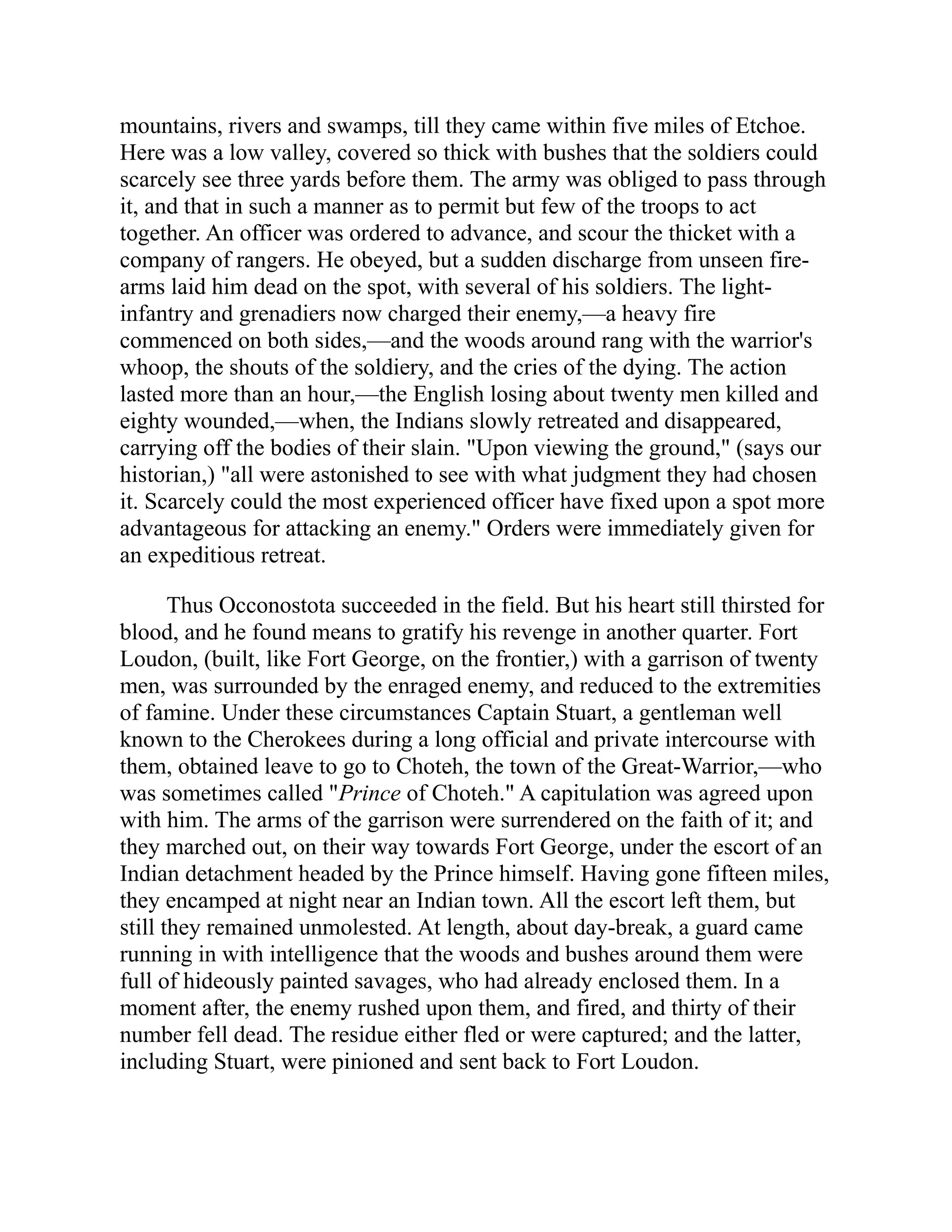 mountains, rivers and swamps, till they came within five miles of Etchoe.
Here was a low valley, covered so thick with bushes that the soldiers could
scarcely see three yards before them. The army was obliged to pass through
it, and that in such a manner as to permit but few of the troops to act
together. An officer was ordered to advance, and scour the thicket with a
company of rangers. He obeyed, but a sudden discharge from unseen fire-
arms laid him dead on the spot, with several of his soldiers. The light-
infantry and grenadiers now charged their enemy,—a heavy fire
commenced on both sides,—and the woods around rang with the warrior's
whoop, the shouts of the soldiery, and the cries of the dying. The action
lasted more than an hour,—the English losing about twenty men killed and
eighty wounded,—when, the Indians slowly retreated and disappeared,
carrying off the bodies of their slain. "Upon viewing the ground," (says our
historian,) "all were astonished to see with what judgment they had chosen
it. Scarcely could the most experienced officer have fixed upon a spot more
advantageous for attacking an enemy." Orders were immediately given for
an expeditious retreat.
Thus Occonostota succeeded in the field. But his heart still thirsted for
blood, and he found means to gratify his revenge in another quarter. Fort
Loudon, (built, like Fort George, on the frontier,) with a garrison of twenty
men, was surrounded by the enraged enemy, and reduced to the extremities
of famine. Under these circumstances Captain Stuart, a gentleman well
known to the Cherokees during a long official and private intercourse with
them, obtained leave to go to Choteh, the town of the Great-Warrior,—who
was sometimes called "Prince of Choteh." A capitulation was agreed upon
with him. The arms of the garrison were surrendered on the faith of it; and
they marched out, on their way towards Fort George, under the escort of an
Indian detachment headed by the Prince himself. Having gone fifteen miles,
they encamped at night near an Indian town. All the escort left them, but
still they remained unmolested. At length, about day-break, a guard came
running in with intelligence that the woods and bushes around them were
full of hideously painted savages, who had already enclosed them. In a
moment after, the enemy rushed upon them, and fired, and thirty of their
number fell dead. The residue either fled or were captured; and the latter,
including Stuart, were pinioned and sent back to Fort Loudon.
 
