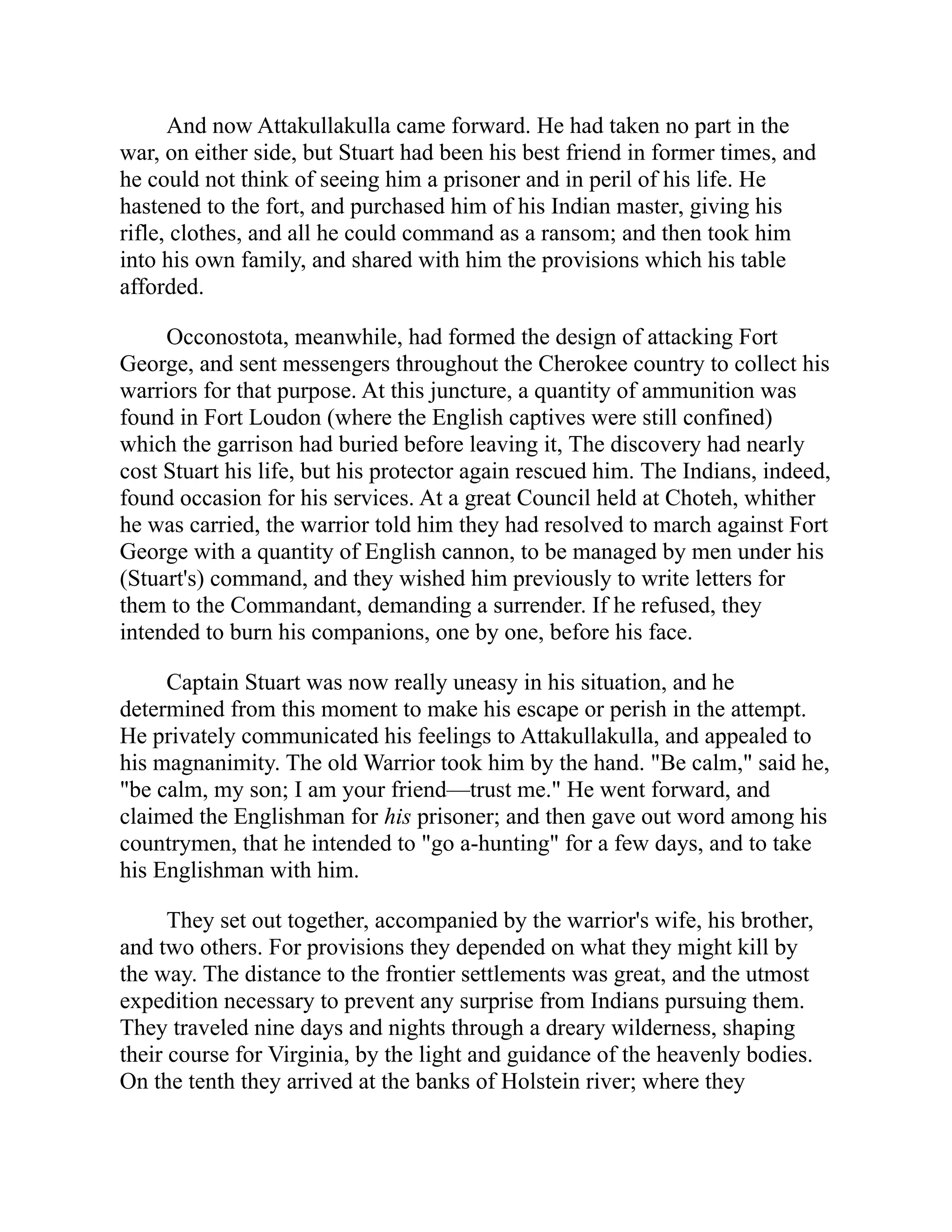 And now Attakullakulla came forward. He had taken no part in the
war, on either side, but Stuart had been his best friend in former times, and
he could not think of seeing him a prisoner and in peril of his life. He
hastened to the fort, and purchased him of his Indian master, giving his
rifle, clothes, and all he could command as a ransom; and then took him
into his own family, and shared with him the provisions which his table
afforded.
Occonostota, meanwhile, had formed the design of attacking Fort
George, and sent messengers throughout the Cherokee country to collect his
warriors for that purpose. At this juncture, a quantity of ammunition was
found in Fort Loudon (where the English captives were still confined)
which the garrison had buried before leaving it, The discovery had nearly
cost Stuart his life, but his protector again rescued him. The Indians, indeed,
found occasion for his services. At a great Council held at Choteh, whither
he was carried, the warrior told him they had resolved to march against Fort
George with a quantity of English cannon, to be managed by men under his
(Stuart's) command, and they wished him previously to write letters for
them to the Commandant, demanding a surrender. If he refused, they
intended to burn his companions, one by one, before his face.
Captain Stuart was now really uneasy in his situation, and he
determined from this moment to make his escape or perish in the attempt.
He privately communicated his feelings to Attakullakulla, and appealed to
his magnanimity. The old Warrior took him by the hand. "Be calm," said he,
"be calm, my son; I am your friend—trust me." He went forward, and
claimed the Englishman for his prisoner; and then gave out word among his
countrymen, that he intended to "go a-hunting" for a few days, and to take
his Englishman with him.
They set out together, accompanied by the warrior's wife, his brother,
and two others. For provisions they depended on what they might kill by
the way. The distance to the frontier settlements was great, and the utmost
expedition necessary to prevent any surprise from Indians pursuing them.
They traveled nine days and nights through a dreary wilderness, shaping
their course for Virginia, by the light and guidance of the heavenly bodies.
On the tenth they arrived at the banks of Holstein river; where they
 