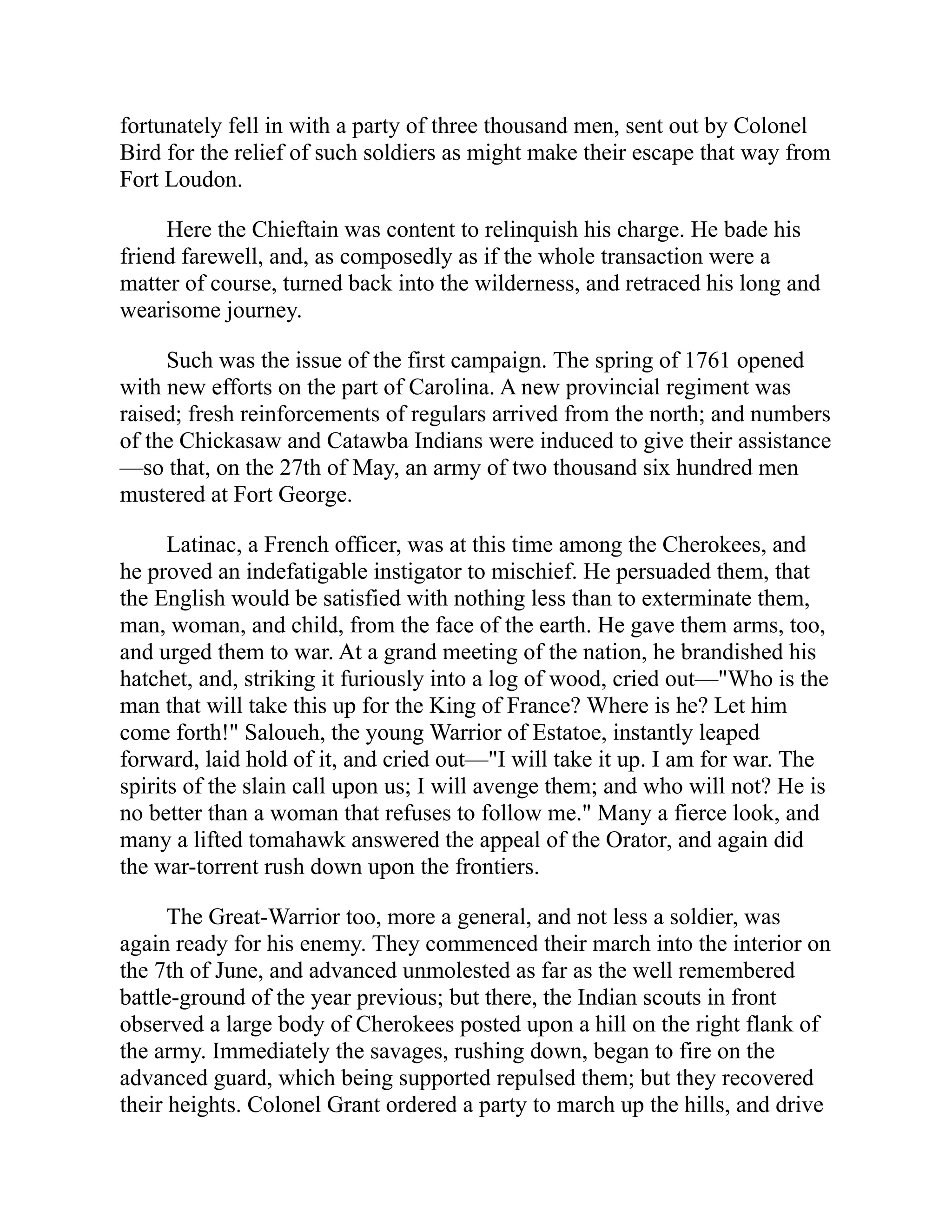 fortunately fell in with a party of three thousand men, sent out by Colonel
Bird for the relief of such soldiers as might make their escape that way from
Fort Loudon.
Here the Chieftain was content to relinquish his charge. He bade his
friend farewell, and, as composedly as if the whole transaction were a
matter of course, turned back into the wilderness, and retraced his long and
wearisome journey.
Such was the issue of the first campaign. The spring of 1761 opened
with new efforts on the part of Carolina. A new provincial regiment was
raised; fresh reinforcements of regulars arrived from the north; and numbers
of the Chickasaw and Catawba Indians were induced to give their assistance
—so that, on the 27th of May, an army of two thousand six hundred men
mustered at Fort George.
Latinac, a French officer, was at this time among the Cherokees, and
he proved an indefatigable instigator to mischief. He persuaded them, that
the English would be satisfied with nothing less than to exterminate them,
man, woman, and child, from the face of the earth. He gave them arms, too,
and urged them to war. At a grand meeting of the nation, he brandished his
hatchet, and, striking it furiously into a log of wood, cried out—"Who is the
man that will take this up for the King of France? Where is he? Let him
come forth!" Saloueh, the young Warrior of Estatoe, instantly leaped
forward, laid hold of it, and cried out—"I will take it up. I am for war. The
spirits of the slain call upon us; I will avenge them; and who will not? He is
no better than a woman that refuses to follow me." Many a fierce look, and
many a lifted tomahawk answered the appeal of the Orator, and again did
the war-torrent rush down upon the frontiers.
The Great-Warrior too, more a general, and not less a soldier, was
again ready for his enemy. They commenced their march into the interior on
the 7th of June, and advanced unmolested as far as the well remembered
battle-ground of the year previous; but there, the Indian scouts in front
observed a large body of Cherokees posted upon a hill on the right flank of
the army. Immediately the savages, rushing down, began to fire on the
advanced guard, which being supported repulsed them; but they recovered
their heights. Colonel Grant ordered a party to march up the hills, and drive
 