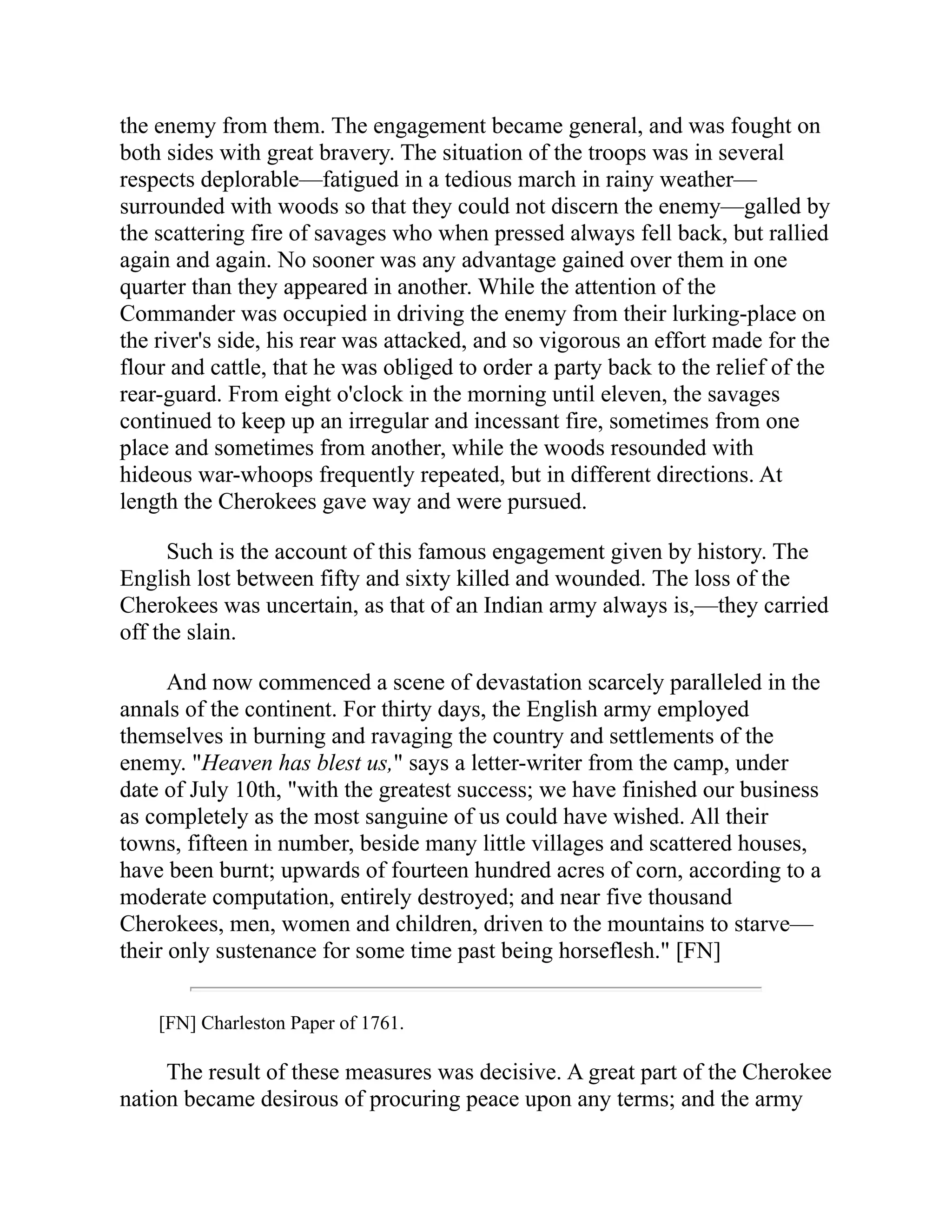 the enemy from them. The engagement became general, and was fought on
both sides with great bravery. The situation of the troops was in several
respects deplorable—fatigued in a tedious march in rainy weather—
surrounded with woods so that they could not discern the enemy—galled by
the scattering fire of savages who when pressed always fell back, but rallied
again and again. No sooner was any advantage gained over them in one
quarter than they appeared in another. While the attention of the
Commander was occupied in driving the enemy from their lurking-place on
the river's side, his rear was attacked, and so vigorous an effort made for the
flour and cattle, that he was obliged to order a party back to the relief of the
rear-guard. From eight o'clock in the morning until eleven, the savages
continued to keep up an irregular and incessant fire, sometimes from one
place and sometimes from another, while the woods resounded with
hideous war-whoops frequently repeated, but in different directions. At
length the Cherokees gave way and were pursued.
Such is the account of this famous engagement given by history. The
English lost between fifty and sixty killed and wounded. The loss of the
Cherokees was uncertain, as that of an Indian army always is,—they carried
off the slain.
And now commenced a scene of devastation scarcely paralleled in the
annals of the continent. For thirty days, the English army employed
themselves in burning and ravaging the country and settlements of the
enemy. "Heaven has blest us," says a letter-writer from the camp, under
date of July 10th, "with the greatest success; we have finished our business
as completely as the most sanguine of us could have wished. All their
towns, fifteen in number, beside many little villages and scattered houses,
have been burnt; upwards of fourteen hundred acres of corn, according to a
moderate computation, entirely destroyed; and near five thousand
Cherokees, men, women and children, driven to the mountains to starve—
their only sustenance for some time past being horseflesh." [FN]
[FN] Charleston Paper of 1761.
The result of these measures was decisive. A great part of the Cherokee
nation became desirous of procuring peace upon any terms; and the army
 