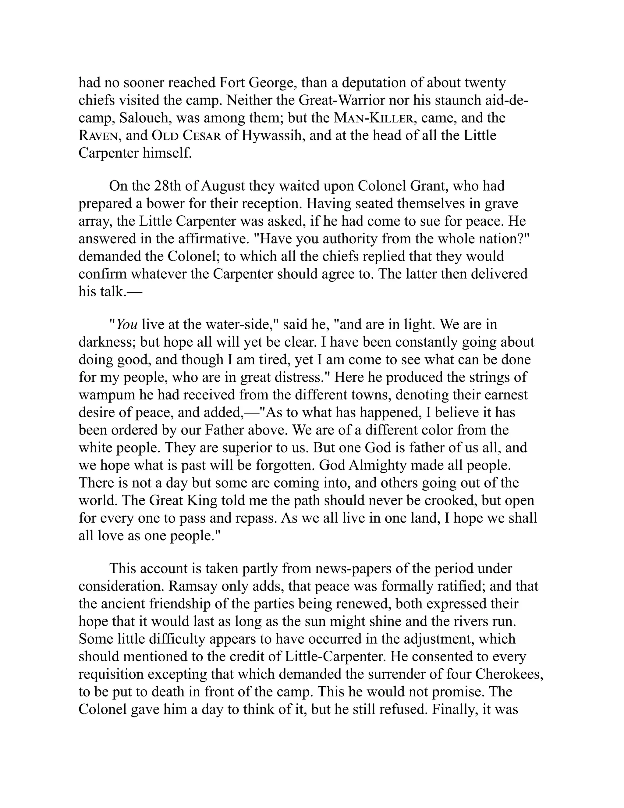 had no sooner reached Fort George, than a deputation of about twenty
chiefs visited the camp. Neither the Great-Warrior nor his staunch aid-de-
camp, Saloueh, was among them; but the Man-Killer, came, and the
Raven, and Old Cesar of Hywassih, and at the head of all the Little
Carpenter himself.
On the 28th of August they waited upon Colonel Grant, who had
prepared a bower for their reception. Having seated themselves in grave
array, the Little Carpenter was asked, if he had come to sue for peace. He
answered in the affirmative. "Have you authority from the whole nation?"
demanded the Colonel; to which all the chiefs replied that they would
confirm whatever the Carpenter should agree to. The latter then delivered
his talk.—
"You live at the water-side," said he, "and are in light. We are in
darkness; but hope all will yet be clear. I have been constantly going about
doing good, and though I am tired, yet I am come to see what can be done
for my people, who are in great distress." Here he produced the strings of
wampum he had received from the different towns, denoting their earnest
desire of peace, and added,—"As to what has happened, I believe it has
been ordered by our Father above. We are of a different color from the
white people. They are superior to us. But one God is father of us all, and
we hope what is past will be forgotten. God Almighty made all people.
There is not a day but some are coming into, and others going out of the
world. The Great King told me the path should never be crooked, but open
for every one to pass and repass. As we all live in one land, I hope we shall
all love as one people."
This account is taken partly from news-papers of the period under
consideration. Ramsay only adds, that peace was formally ratified; and that
the ancient friendship of the parties being renewed, both expressed their
hope that it would last as long as the sun might shine and the rivers run.
Some little difficulty appears to have occurred in the adjustment, which
should mentioned to the credit of Little-Carpenter. He consented to every
requisition excepting that which demanded the surrender of four Cherokees,
to be put to death in front of the camp. This he would not promise. The
Colonel gave him a day to think of it, but he still refused. Finally, it was
 