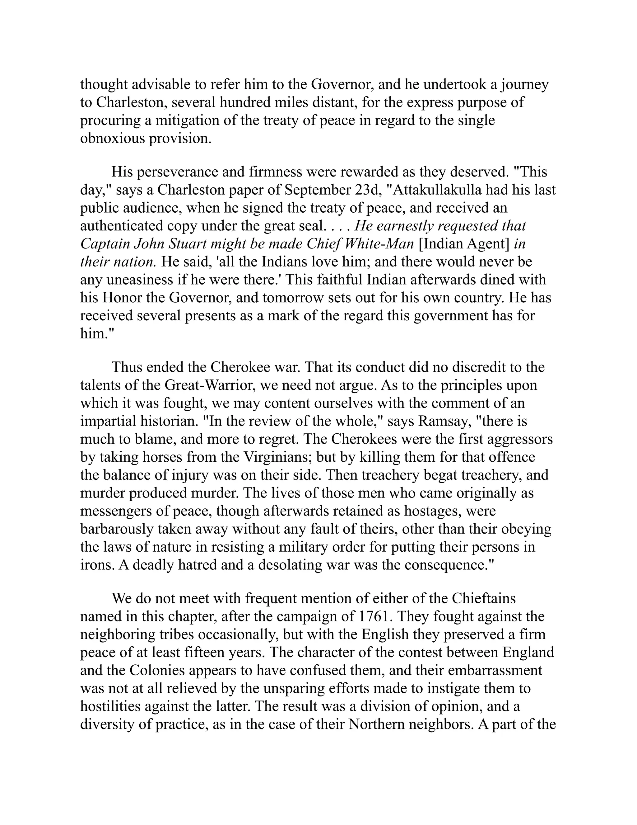 thought advisable to refer him to the Governor, and he undertook a journey
to Charleston, several hundred miles distant, for the express purpose of
procuring a mitigation of the treaty of peace in regard to the single
obnoxious provision.
His perseverance and firmness were rewarded as they deserved. "This
day," says a Charleston paper of September 23d, "Attakullakulla had his last
public audience, when he signed the treaty of peace, and received an
authenticated copy under the great seal. . . . He earnestly requested that
Captain John Stuart might be made Chief White-Man [Indian Agent] in
their nation. He said, 'all the Indians love him; and there would never be
any uneasiness if he were there.' This faithful Indian afterwards dined with
his Honor the Governor, and tomorrow sets out for his own country. He has
received several presents as a mark of the regard this government has for
him."
Thus ended the Cherokee war. That its conduct did no discredit to the
talents of the Great-Warrior, we need not argue. As to the principles upon
which it was fought, we may content ourselves with the comment of an
impartial historian. "In the review of the whole," says Ramsay, "there is
much to blame, and more to regret. The Cherokees were the first aggressors
by taking horses from the Virginians; but by killing them for that offence
the balance of injury was on their side. Then treachery begat treachery, and
murder produced murder. The lives of those men who came originally as
messengers of peace, though afterwards retained as hostages, were
barbarously taken away without any fault of theirs, other than their obeying
the laws of nature in resisting a military order for putting their persons in
irons. A deadly hatred and a desolating war was the consequence."
We do not meet with frequent mention of either of the Chieftains
named in this chapter, after the campaign of 1761. They fought against the
neighboring tribes occasionally, but with the English they preserved a firm
peace of at least fifteen years. The character of the contest between England
and the Colonies appears to have confused them, and their embarrassment
was not at all relieved by the unsparing efforts made to instigate them to
hostilities against the latter. The result was a division of opinion, and a
diversity of practice, as in the case of their Northern neighbors. A part of the
 