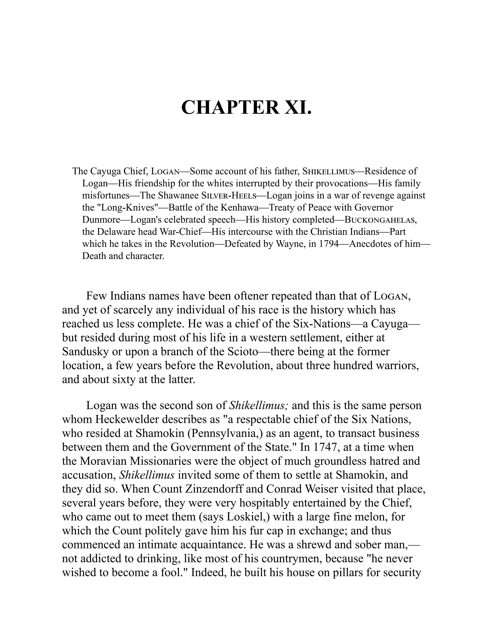 CHAPTER XI.
The Cayuga Chief, Logan—Some account of his father, Shikellimus—Residence of
Logan—His friendship for the whites interrupted by their provocations—His family
misfortunes—The Shawanee Silver-Heels—Logan joins in a war of revenge against
the "Long-Knives"—Battle of the Kenhawa—Treaty of Peace with Governor
Dunmore—Logan's celebrated speech—His history completed—Buckongahelas,
the Delaware head War-Chief—His intercourse with the Christian Indians—Part
which he takes in the Revolution—Defeated by Wayne, in 1794—Anecdotes of him—
Death and character.
Few Indians names have been oftener repeated than that of Logan,
and yet of scarcely any individual of his race is the history which has
reached us less complete. He was a chief of the Six-Nations—a Cayuga—
but resided during most of his life in a western settlement, either at
Sandusky or upon a branch of the Scioto—there being at the former
location, a few years before the Revolution, about three hundred warriors,
and about sixty at the latter.
Logan was the second son of Shikellimus; and this is the same person
whom Heckewelder describes as "a respectable chief of the Six Nations,
who resided at Shamokin (Pennsylvania,) as an agent, to transact business
between them and the Government of the State." In 1747, at a time when
the Moravian Missionaries were the object of much groundless hatred and
accusation, Shikellimus invited some of them to settle at Shamokin, and
they did so. When Count Zinzendorff and Conrad Weiser visited that place,
several years before, they were very hospitably entertained by the Chief,
who came out to meet them (says Loskiel,) with a large fine melon, for
which the Count politely gave him his fur cap in exchange; and thus
commenced an intimate acquaintance. He was a shrewd and sober man,—
not addicted to drinking, like most of his countrymen, because "he never
wished to become a fool." Indeed, he built his house on pillars for security
 