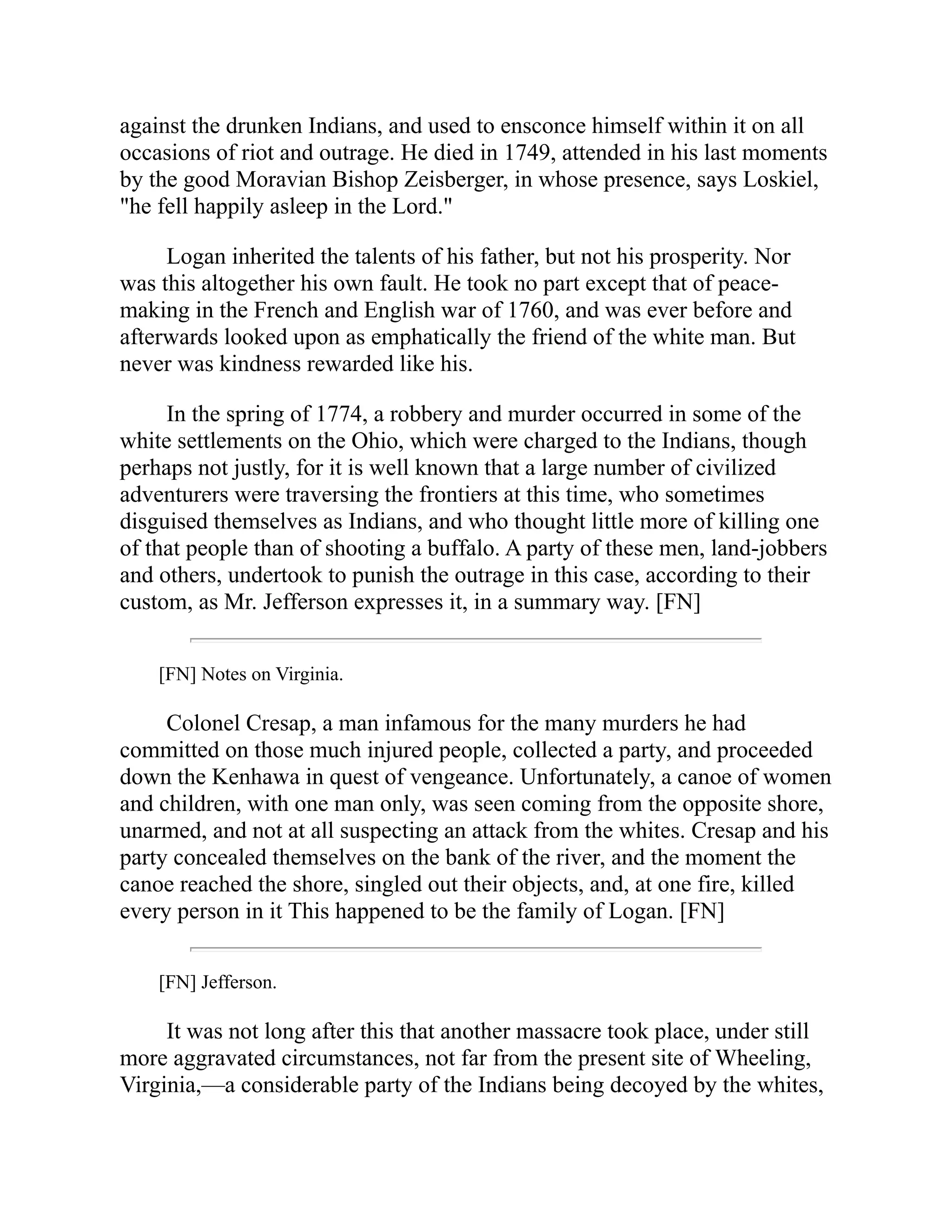 against the drunken Indians, and used to ensconce himself within it on all
occasions of riot and outrage. He died in 1749, attended in his last moments
by the good Moravian Bishop Zeisberger, in whose presence, says Loskiel,
"he fell happily asleep in the Lord."
Logan inherited the talents of his father, but not his prosperity. Nor
was this altogether his own fault. He took no part except that of peace-
making in the French and English war of 1760, and was ever before and
afterwards looked upon as emphatically the friend of the white man. But
never was kindness rewarded like his.
In the spring of 1774, a robbery and murder occurred in some of the
white settlements on the Ohio, which were charged to the Indians, though
perhaps not justly, for it is well known that a large number of civilized
adventurers were traversing the frontiers at this time, who sometimes
disguised themselves as Indians, and who thought little more of killing one
of that people than of shooting a buffalo. A party of these men, land-jobbers
and others, undertook to punish the outrage in this case, according to their
custom, as Mr. Jefferson expresses it, in a summary way. [FN]
[FN] Notes on Virginia.
Colonel Cresap, a man infamous for the many murders he had
committed on those much injured people, collected a party, and proceeded
down the Kenhawa in quest of vengeance. Unfortunately, a canoe of women
and children, with one man only, was seen coming from the opposite shore,
unarmed, and not at all suspecting an attack from the whites. Cresap and his
party concealed themselves on the bank of the river, and the moment the
canoe reached the shore, singled out their objects, and, at one fire, killed
every person in it This happened to be the family of Logan. [FN]
[FN] Jefferson.
It was not long after this that another massacre took place, under still
more aggravated circumstances, not far from the present site of Wheeling,
Virginia,—a considerable party of the Indians being decoyed by the whites,
 