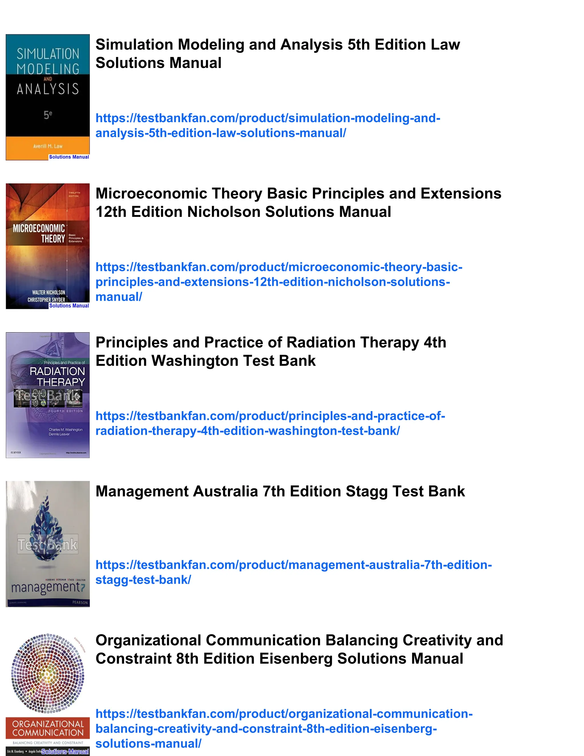 Simulation Modeling and Analysis 5th Edition Law
Solutions Manual
https://testbankfan.com/product/simulation-modeling-and-
analysis-5th-edition-law-solutions-manual/
Microeconomic Theory Basic Principles and Extensions
12th Edition Nicholson Solutions Manual
https://testbankfan.com/product/microeconomic-theory-basic-
principles-and-extensions-12th-edition-nicholson-solutions-
manual/
Principles and Practice of Radiation Therapy 4th
Edition Washington Test Bank
https://testbankfan.com/product/principles-and-practice-of-
radiation-therapy-4th-edition-washington-test-bank/
Management Australia 7th Edition Stagg Test Bank
https://testbankfan.com/product/management-australia-7th-edition-
stagg-test-bank/
Organizational Communication Balancing Creativity and
Constraint 8th Edition Eisenberg Solutions Manual
https://testbankfan.com/product/organizational-communication-
balancing-creativity-and-constraint-8th-edition-eisenberg-
solutions-manual/
 