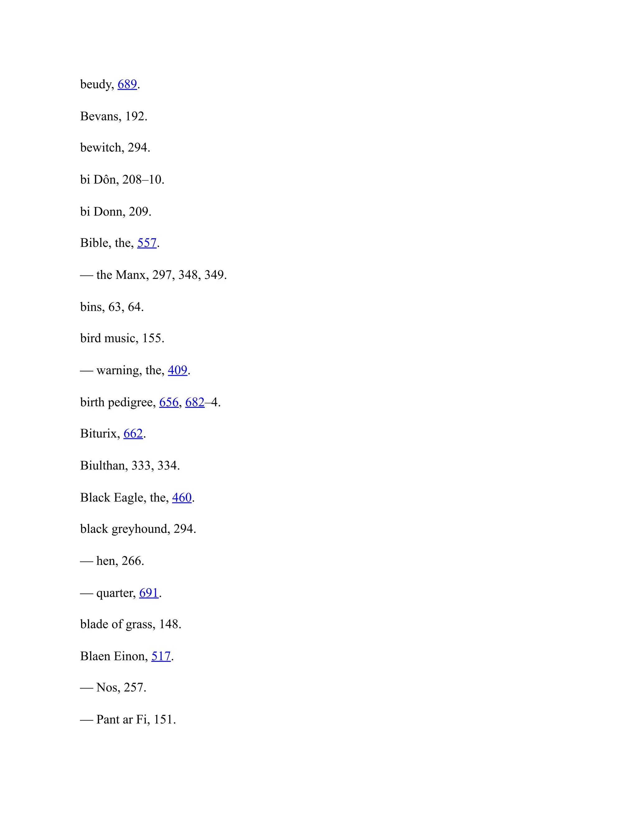 beudy, 689.
Bevans, 192.
bewitch, 294.
bi Dôn, 208–10.
bi Donn, 209.
Bible, the, 557.
— the Manx, 297, 348, 349.
bins, 63, 64.
bird music, 155.
— warning, the, 409.
birth pedigree, 656, 682–4.
Biturix, 662.
Biulthan, 333, 334.
Black Eagle, the, 460.
black greyhound, 294.
— hen, 266.
— quarter, 691.
blade of grass, 148.
Blaen Einon, 517.
— Nos, 257.
— Pant ar Fi, 151.
 