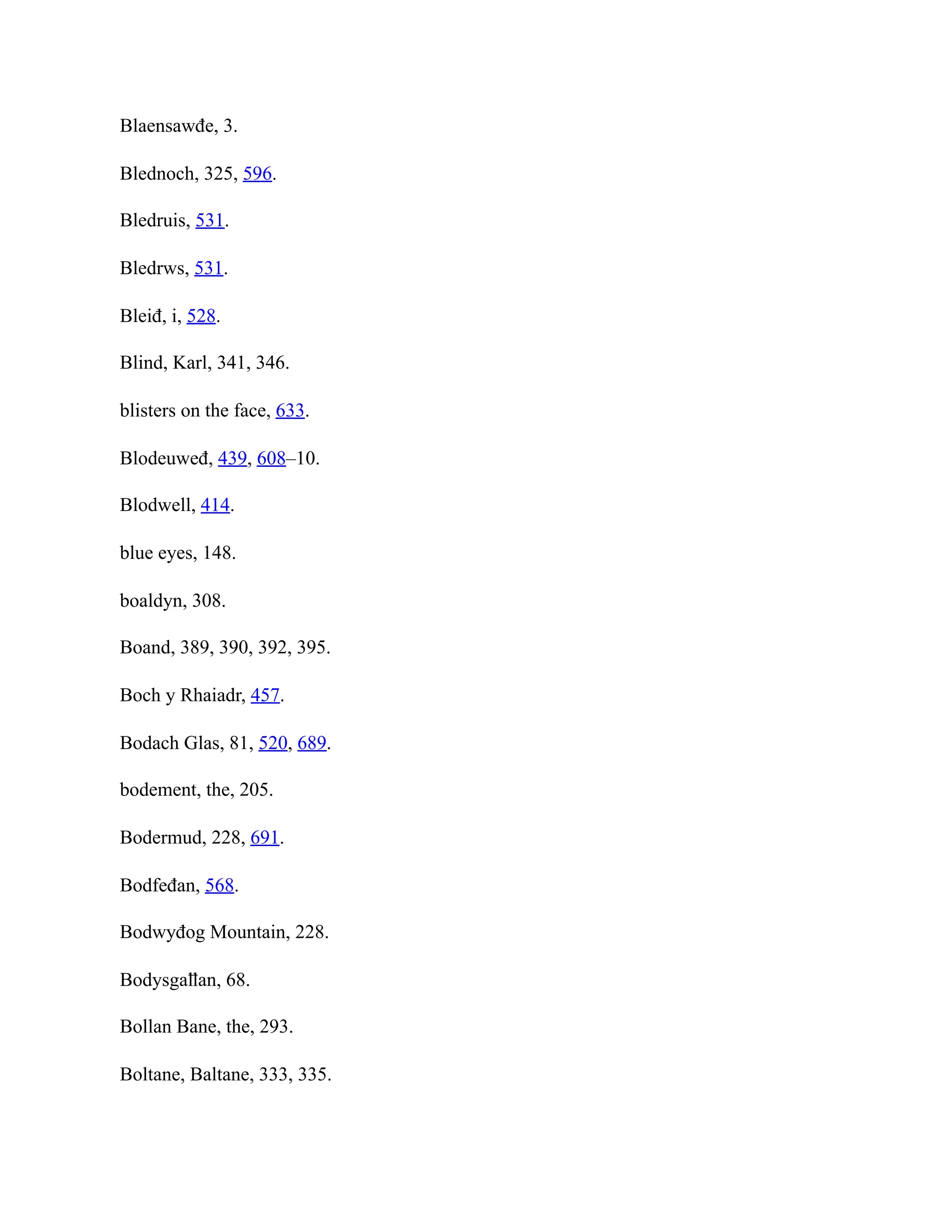 Blaensawđe, 3.
Blednoch, 325, 596.
Bledruis, 531.
Bledrws, 531.
Bleiđ, i, 528.
Blind, Karl, 341, 346.
blisters on the face, 633.
Blodeuweđ, 439, 608–10.
Blodwell, 414.
blue eyes, 148.
boaldyn, 308.
Boand, 389, 390, 392, 395.
Boch y Rhaiadr, 457.
Bodach Glas, 81, 520, 689.
bodement, the, 205.
Bodermud, 228, 691.
Bodfeđan, 568.
Bodwyđog Mountain, 228.
Bodysgaỻan, 68.
Bollan Bane, the, 293.
Boltane, Baltane, 333, 335.
 
