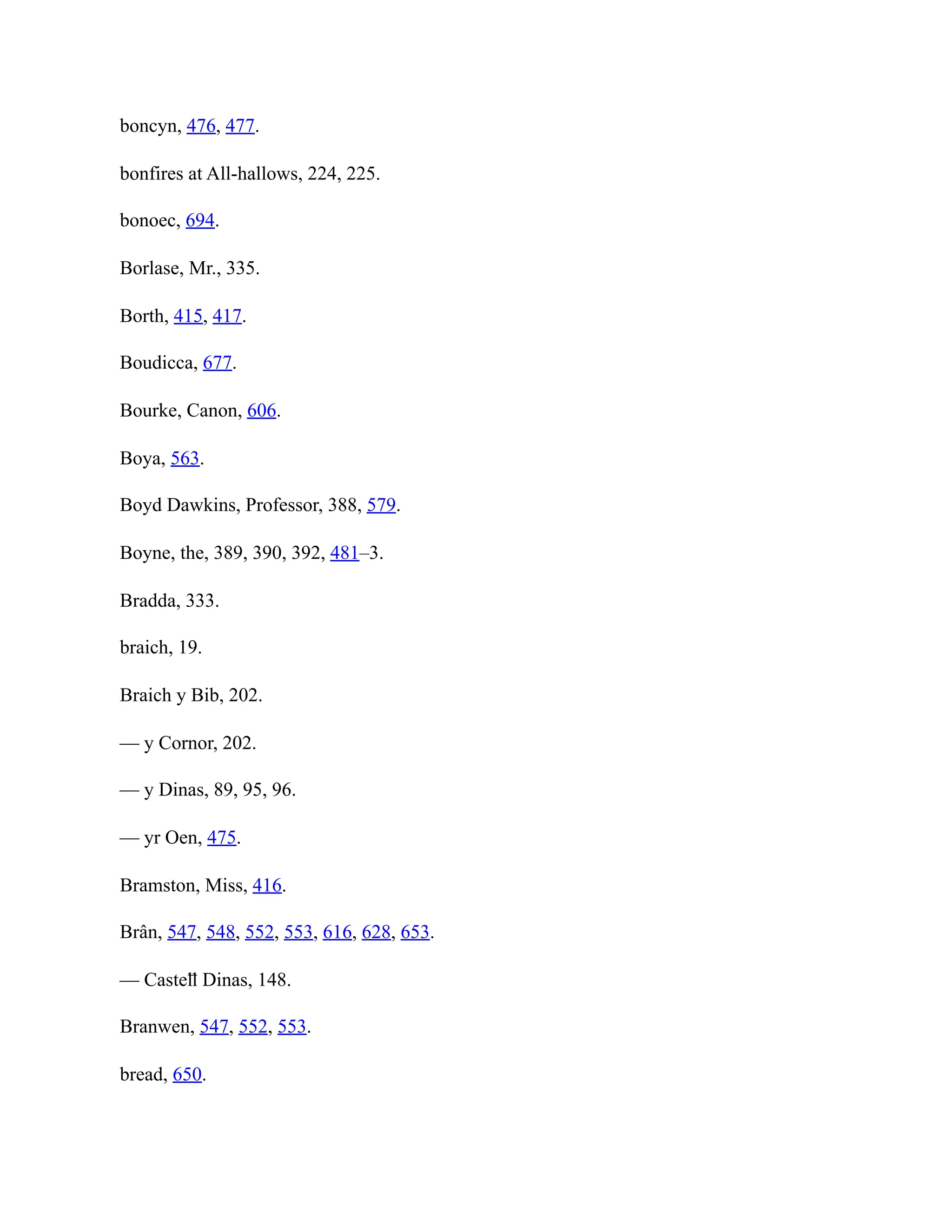 boncyn, 476, 477.
bonfires at All-hallows, 224, 225.
bonoec, 694.
Borlase, Mr., 335.
Borth, 415, 417.
Boudicca, 677.
Bourke, Canon, 606.
Boya, 563.
Boyd Dawkins, Professor, 388, 579.
Boyne, the, 389, 390, 392, 481–3.
Bradda, 333.
braich, 19.
Braich y Bib, 202.
— y Cornor, 202.
— y Dinas, 89, 95, 96.
— yr Oen, 475.
Bramston, Miss, 416.
Brân, 547, 548, 552, 553, 616, 628, 653.
— Casteỻ Dinas, 148.
Branwen, 547, 552, 553.
bread, 650.
 