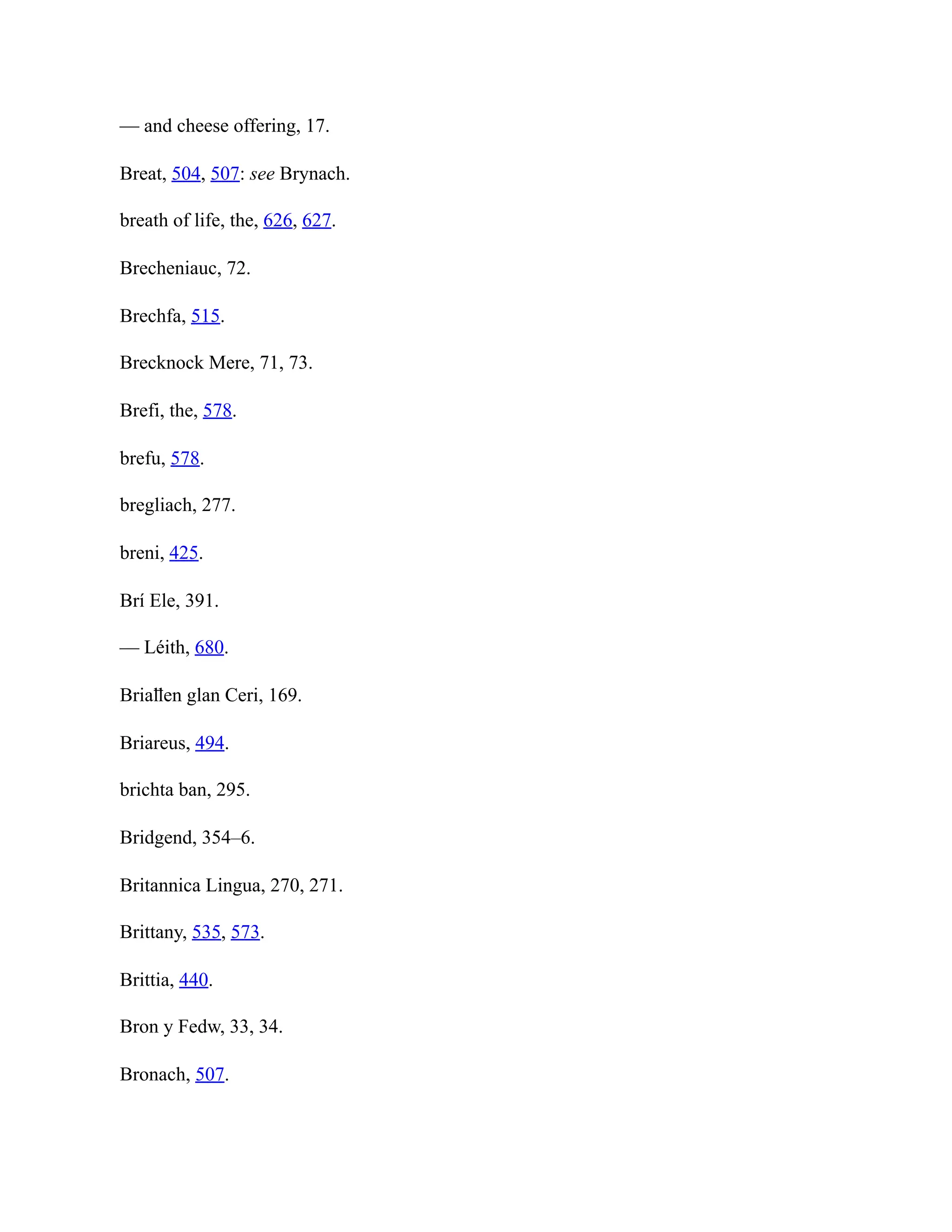 — and cheese offering, 17.
Breat, 504, 507: see Brynach.
breath of life, the, 626, 627.
Brecheniauc, 72.
Brechfa, 515.
Brecknock Mere, 71, 73.
Brefi, the, 578.
brefu, 578.
bregliach, 277.
breni, 425.
Brí Ele, 391.
— Léith, 680.
Briaỻen glan Ceri, 169.
Briareus, 494.
brichta ban, 295.
Bridgend, 354–6.
Britannica Lingua, 270, 271.
Brittany, 535, 573.
Brittia, 440.
Bron y Fedw, 33, 34.
Bronach, 507.
 