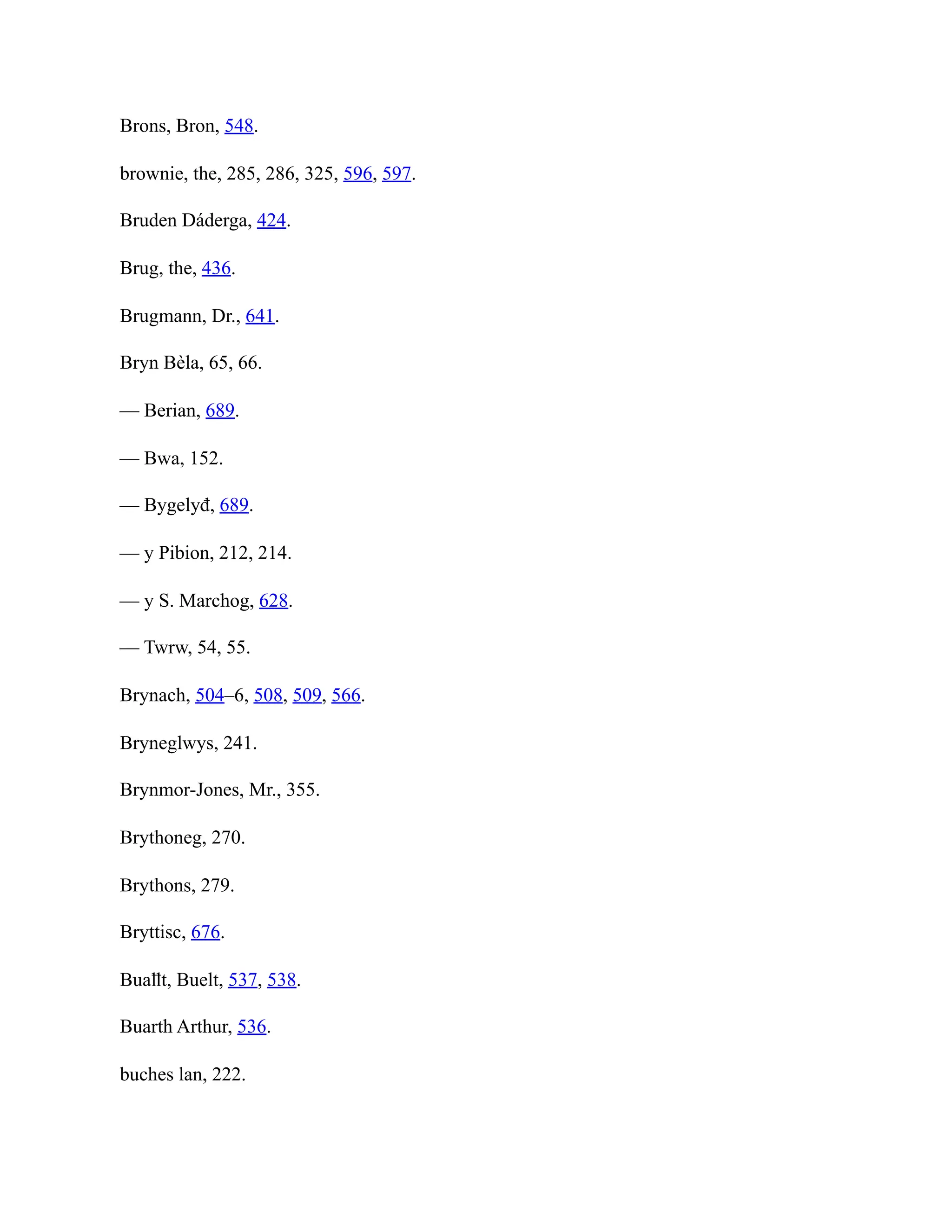 Brons, Bron, 548.
brownie, the, 285, 286, 325, 596, 597.
Bruden Dáderga, 424.
Brug, the, 436.
Brugmann, Dr., 641.
Bryn Bèla, 65, 66.
— Berian, 689.
— Bwa, 152.
— Bygelyđ, 689.
— y Pibion, 212, 214.
— y S. Marchog, 628.
— Twrw, 54, 55.
Brynach, 504–6, 508, 509, 566.
Bryneglwys, 241.
Brynmor-Jones, Mr., 355.
Brythoneg, 270.
Brythons, 279.
Bryttisc, 676.
Buaỻt, Buelt, 537, 538.
Buarth Arthur, 536.
buches lan, 222.
 