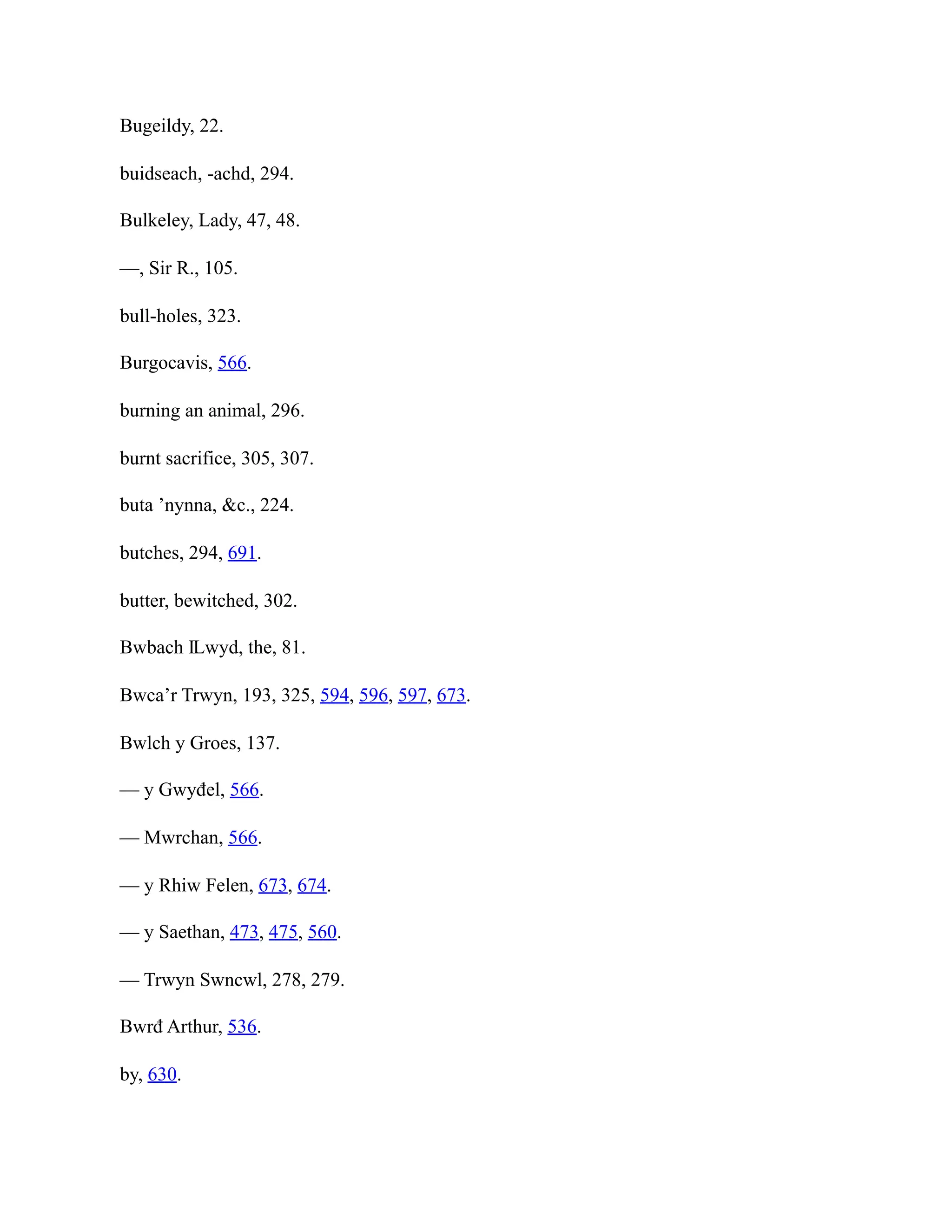 Bugeildy, 22.
buidseach, -achd, 294.
Bulkeley, Lady, 47, 48.
—, Sir R., 105.
bull-holes, 323.
Burgocavis, 566.
burning an animal, 296.
burnt sacrifice, 305, 307.
buta ’nynna, &c., 224.
butches, 294, 691.
butter, bewitched, 302.
Bwbach Ỻwyd, the, 81.
Bwca’r Trwyn, 193, 325, 594, 596, 597, 673.
Bwlch y Groes, 137.
— y Gwyđel, 566.
— Mwrchan, 566.
— y Rhiw Felen, 673, 674.
— y Saethan, 473, 475, 560.
— Trwyn Swncwl, 278, 279.
Bwrđ Arthur, 536.
by, 630.
 