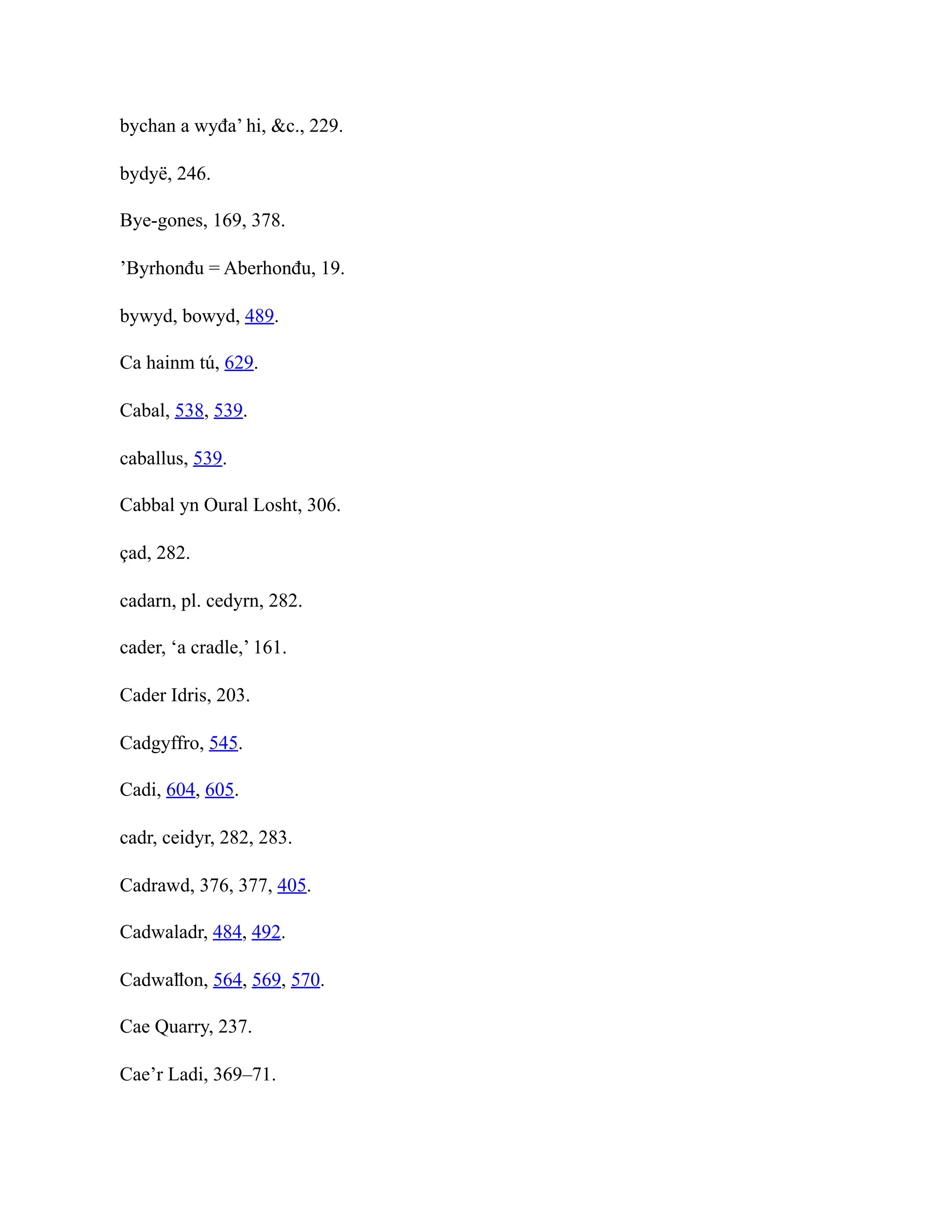 bychan a wyđa’ hi, &c., 229.
bydyë, 246.
Bye-gones, 169, 378.
’Byrhonđu = Aberhonđu, 19.
bywyd, bowyd, 489.
Ca hainm tú, 629.
Cabal, 538, 539.
caballus, 539.
Cabbal yn Oural Losht, 306.
çad, 282.
cadarn, pl. cedyrn, 282.
cader, ‘a cradle,’ 161.
Cader Idris, 203.
Cadgyffro, 545.
Cadi, 604, 605.
cadr, ceidyr, 282, 283.
Cadrawd, 376, 377, 405.
Cadwaladr, 484, 492.
Cadwaỻon, 564, 569, 570.
Cae Quarry, 237.
Cae’r Ladi, 369–71.
 