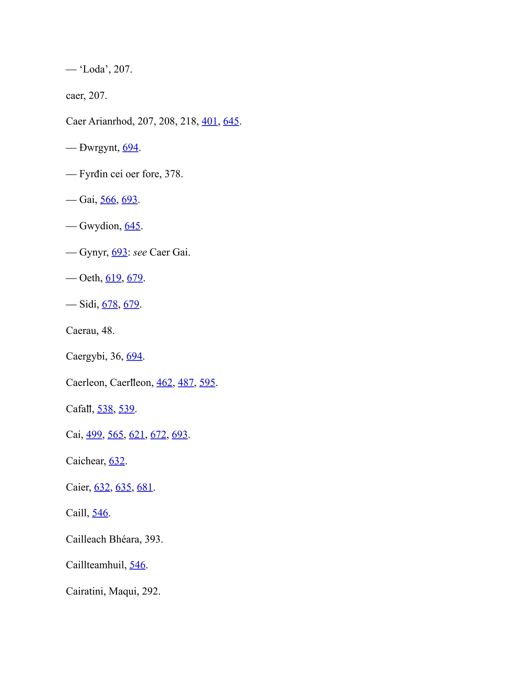 — ‘Loda’, 207.
caer, 207.
Caer Arianrhod, 207, 208, 218, 401, 645.
— Đwrgynt, 694.
— Fyrđin cei oer fore, 378.
— Gai, 566, 693.
— Gwydion, 645.
— Gynyr, 693: see Caer Gai.
— Oeth, 619, 679.
— Sidi, 678, 679.
Caerau, 48.
Caergybi, 36, 694.
Caerleon, Caerỻeon, 462, 487, 595.
Cafaỻ, 538, 539.
Cai, 499, 565, 621, 672, 693.
Caichear, 632.
Caier, 632, 635, 681.
Caill, 546.
Cailleach Bhéara, 393.
Caillteamhuil, 546.
Cairatini, Maqui, 292.
 