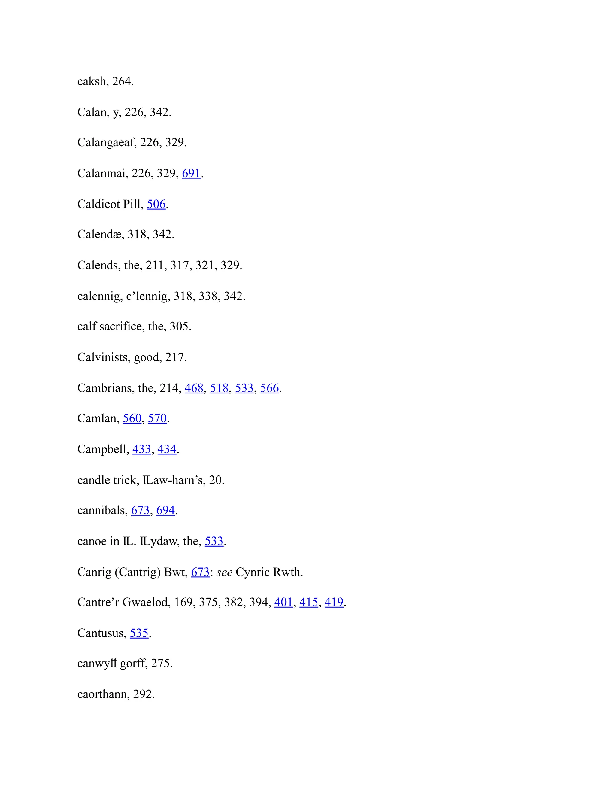 caksh, 264.
Calan, y, 226, 342.
Calangaeaf, 226, 329.
Calanmai, 226, 329, 691.
Caldicot Pill, 506.
Calendæ, 318, 342.
Calends, the, 211, 317, 321, 329.
calennig, c’lennig, 318, 338, 342.
calf sacrifice, the, 305.
Calvinists, good, 217.
Cambrians, the, 214, 468, 518, 533, 566.
Camlan, 560, 570.
Campbell, 433, 434.
candle trick, Ỻaw-harn’s, 20.
cannibals, 673, 694.
canoe in Ỻ. Ỻydaw, the, 533.
Canrig (Cantrig) Bwt, 673: see Cynric Rwth.
Cantre’r Gwaelod, 169, 375, 382, 394, 401, 415, 419.
Cantusus, 535.
canwyỻ gorff, 275.
caorthann, 292.
 