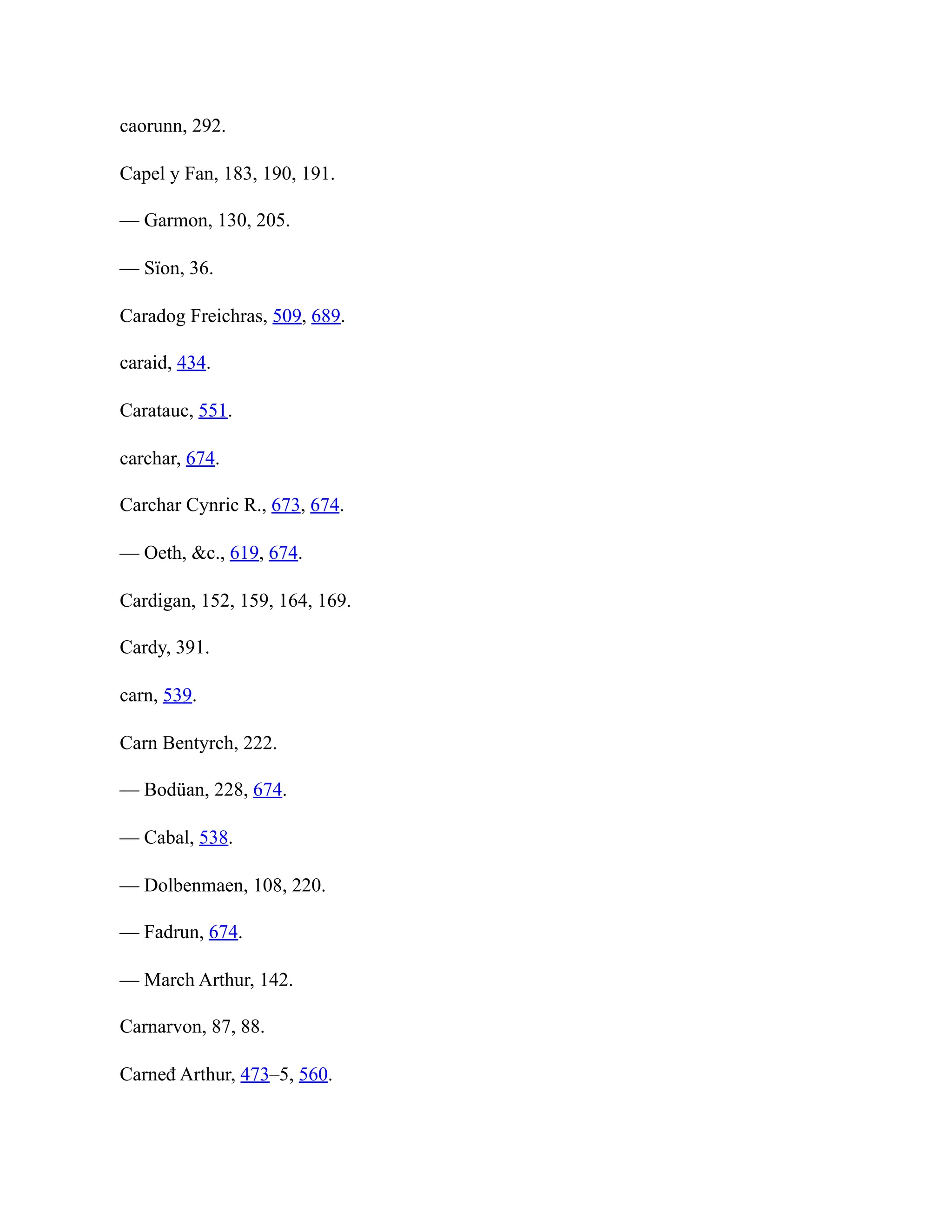 caorunn, 292.
Capel y Fan, 183, 190, 191.
— Garmon, 130, 205.
— Sïon, 36.
Caradog Freichras, 509, 689.
caraid, 434.
Caratauc, 551.
carchar, 674.
Carchar Cynric R., 673, 674.
— Oeth, &c., 619, 674.
Cardigan, 152, 159, 164, 169.
Cardy, 391.
carn, 539.
Carn Bentyrch, 222.
— Bodüan, 228, 674.
— Cabal, 538.
— Dolbenmaen, 108, 220.
— Fadrun, 674.
— March Arthur, 142.
Carnarvon, 87, 88.
Carneđ Arthur, 473–5, 560.
 